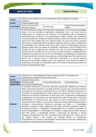 Anais do Concurso de Painéis Científicos do 22º CIORJ Página 77 de 431
ANAIS 22º CIORJ
ANAIS 22º CIORJ Painéis Clínicos
TÍTULO
Osteonecrose Induzida Pelo Uso de Bisfosfonatos Após Instalação de Implantes
Dentários
AUTOR Gustavo Boehmer Leite
CO AUTORES
Cristiane Ferreira Pinto
Paterline Vivacqua
Ricardo Louro
Sergio Henrique Gonçalves
Motta
RESUMO
Os bisfosfonatos são drogas anti-reabsortivas empregadas no uso de diversas patologias
ósseas. Uma das principais complicações relacionadas com o uso deste tipo de
medicamento é a osteonecrose dos maxilares. Tal complicação pode se desenvolver
espontaneamente ou devido a um procedimento cirúrgico invasivo, como exodontia,
cirurgia periodontal ou cirurgia de implante dentário, trauma oral, infecção, além da má
higiene oral. Este trabalho tem como objetivo relatar um caso clínico onde a paciente
desenvolveu a complicação após instalação de implantes dentários, porém o diagnóstico
desta patologia só foi realizado muitos meses após o início da sintomatologia, quando a
paciente revelou fazer uso regular da medicação. Inicialmente o caso foi tratado como
infecção até que o diagnostico foi realizado, por meio de exame histopatológico de
sequestro ósseo. Procedeu-se com uso de laser de baixa potência e antibioticoterapia.
Atualmente a paciente encontra-se sem sintomatologia. As modalidades de tratamento
da osteonecrose dos maxilares relacionadas ao uso de bisfosfonatos foram aplicadas de
acordo com a literatura atual. O tratamento conservador é a primeira escolha,
reservando intervenções cirúrgicas para casos específicos. Uma anamnese dirigida e
medidas para prevenção da complicação devem ser tomadas em pacientes que fazem ou
fizeram uso deste tipo de droga.
TÍTULO
Aspectos Cito - histopatológicos do Efeito Citopático do HPV no Diagnóstico do
Condiloma Acuminado em Paciente HIV Positivo
AUTOR Gustavo de Souza Vieira
CO AUTORES Arley Silva Junior Thays Teixeira de Souza Eliane Pedra Dias
ORIENTADOR Bruna Lavinas Sayed Picciani
RESUMO
O condiloma acuminado é uma lesão infecciosa, causada pelo Papiloma vírus humano
(HPV), transmitida sexualmente, que pode acometer a mucosa oral e apresenta aumento
da frequência em pacientes soropositivos para o HIV (HIV+). Objetiva-se demonstrar a
correlação cito-histopatológica em lesão suspeita de infecção por HPV, através de um
relato do caso clínico de uma Mulher, 52 anos, negra, HIV+, compareceu ao ambulatório
de diagnóstico oral queixando-se de aparecimento de lesões há três meses, localizadas
bilateralmente em retrocomissuras que, apesar de serem assintomáticas, causavam
comprometimento estético. Ao exame físico, observou-se áreas sobrelevadas de aspecto
verrugoso e normocrômicas. Realizou-se escovados das lesões, e a citopatologia
identificou candidíase e efeito citopático do HPV. Após tratamento antifúngico, realizou-
se biópsia excisional e o diagnóstico histopatológico foi de condiloma acuminado. O
exame histopatológico é a metodologia mais utilizada no diagnóstico de lesões causadas
pelo HPV, porém, a citopatologia permite a observação de alterações e efeitos
citopáticos representativos do vírus, principalmente em pacientes HIV+. Assim, por ser
um método simples e não invasivo, sua utilização deveria ser considerada,
principalmente em pacientes comprometidos sistemicamente, tanto para o diagnóstico
como para o acompanhamento dos mesmos.
 