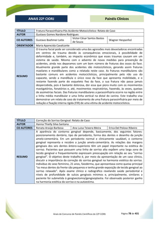 Anais do Concurso de Painéis Científicos do 22º CIORJ Página 78 de 431
ANAIS 22º CIORJ
ANAIS 22º CIORJ Painéis Clínicos
TÍTULO Fratura Parassinfisária Pós Acidente Motociclístico: Relato de Caso
AUTOR Gustavo Gomes Nardone Rodrigues
CO AUTORES Gustavo Boehmer Leite
Victor César Santos Bastos
de Souza
Wagner Hespanhol
ORIENTADOR Maria Aparecida Cavalcante
RESUMO
O trauma facial pode ser considerado uma das agressões mais devastadoras encontradas
em centros de trauma devido às consequências emocionais, à possibilidade de
deformidade e, também, ao impacto econômico que esses traumas causam em um
sistema de saúde. Mesmo com o advento de novas medidas para prevenção de
acidentes, ainda nos deparamos com um bom número de fraturas dos ossos da face.
Atualmente grande parte dos acidentes são motociclísticos, gerando assim fraturas
maxilares e mandibulares como a relatada neste caso. As fraturas mandibulares são
bastante comuns em acidentes motociclísticos, principalmente pelo não uso do
capacete, sendo a mandíbula o único osso da face que apresenta mobilidade, e o
restante fazendo parte do esqueleto fixo da face, a sua fratura não passa jamais
despercebida, pois é bastante dolorosa, dor essa que piora muito com os movimentos
mastigatórios, fonatórios e, até, movimentos respiratórios, havendo, às vezes, queixas
de assimetrias faciais. Das fraturas mandibulares a parassinfisária ocorre na região entre
a linha média mandibular e uma linha vertical na distal do canino. Este trabalho visa
demonstrar um relato de caso do tratamento de uma fratura parassinfisária por meio de
redução e fixação interna rígida (FIR) de uma vítima de acidente motociclístico.
TÍTULO Correção do Sorriso Gengival: Relato de Caso
AUTOR Hanna Thielly Silva Santana
CO AUTORES Renata Araújo Barbosa Ana Luisa Teixera Meira Erica Del Peloso Ribeiro
RESUMO
A aparência do contorno gengival depende, basicamente, dos seguintes fatores:
posicionamento dentário, tipo de periodonto, forma dos dentes e desenho da junção
amelo-cementária. Em um periodonto normal e clinicamente saudável, o contorno
gengival representa e recobre a junção amelo-cementária. As relações das margens
gengivais dos seis dentes ântero-superiores têm um papel importante na estética do
sorriso. Pacientes que possuem uma linha de sorriso alta expõem uma larga zona de
tecido gengival e frequentemente expressam preocupação em relação ao seu “sorriso
gengival”. O objetivo deste trabalho é, por meio da apresentação de um caso clínico,
discutir a importância da correção do sorriso gengival na harmonia estética do sorriso.
Indivíduo do sexo feminino, 21 anos, faioderma, que apresentava como queixa principal
“os meus dentes da frente são pequenos e tenho grande exposição de tecido gengival ao
sorriso relaxado”. Após exame clínico e radiográfico revelando saúde periodontal e
níveis de profundidade de sulcos gengivais mínimos e, principalmente, similares a
paciente foi submetida à gengivectomia/gengivoplastia. Foi observado posterior ganho
na harmonia estética do sorriso e na autoestima.
 