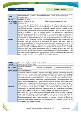Anais do Concurso de Painéis Científicos do 22º CIORJ Página 8 de 431
ANAIS 22º CIORJ
ANAIS 22º CIORJ Painéis Clínicos
TÍTULO
Restabelecimento da Estética Dentária e Periodontal Através de uma Restauração
Transcirúrgica
AUTOR Alexandre de Rossi
CO AUTORES Caroline Fernandes e Silva Luis Eduardo Rilling da Nova Cruz
ORIENTADOR Josué Martos
RESUMO
Uma restauração é classificada como satisfatória, quando consegue permitir uma
interação saudável com todas as estruturas biológicas da cavidade oral, compreendendo
necessidades estéticas, anatômicas e fisiológicas. Existem algumas situações clínicas
como as fraturas coronárias ou corono-radiculares levam a perda cervical de estrutura
dental e invadem a zona do espaço biológico do periodonto, impossibilitam
procedimentos supragengivais, necessitando de intervenções cirúrgico-periodontais. O
objetivo deste trabalho é descrever o tratamento restaurador transcirúrgico de um
incisivo central superior (21) fraturado e com margens subgengivais nas faces vestibular
e mesial. A partir do acesso cirúrgico às margens dentais associado a uma plastia da
superfície radicular realizou-se o isolamento do campo operatório. Após os
procedimentos adesivos de rotina e incrementos de resina composta, partiu-se para a
remoção de irregularidades e o refinamento da adaptação do material. O caso apresenta
controle clínico-radiográfico de 24 meses, observa-se a manutenção de uma excelente
condição clínica dos tecidos periodontais aliado ao controle de placa por parte do
paciente. Conclui-se que a abordagem empregada permitiu o restauro da fratura com
adequado contorno e polimento, solucionando o problema restaurador, sem prejuízos
para a estética vermelha e para a saúde dos tecidos periodontais.
TÍTULO Granuloma Piogênico Entre Incisivos Centrais
AUTOR Alexandre Juliano dos Santos
CO AUTORES
Carlos Eduardo Pereira
Cunha
Rodrigo Cária Magalhães Alexandre Fonseca Davatz
ORIENTADOR Márcio Américo Dias
RESUMO
Granuloma piogênico (GP) é um processo proliferativo reacional multifatorial, podendo
acometer pele e mucosa. Na cavidade bucal, pode afetar língua, mucosa palatina e jugal,
sendo este mais comum na região gengival. Sua manifestação clínica se dá através de
uma lesão lobulada ou plana, pediculada e na maioria dos casos com superfície ulcerada.
Normalmente o tratamento preconizado é a exérese da lesão, com posterior envio para
exame anatomopatológico, para diagnóstico diferencial de qualquer lesão que acometa
mucosa oral e gengiva, também é necessário a remoção do trauma local, visto que a
lesão apresenta chances de recidiva caso haja persistência do trauma local. Proposição
de apresentar o caso clínico de R.S.F., sexo feminino, 39 anos, feoderma, que
compareceu ao consultório particular queixando-se de uma ferida entre seus dentes
anteriores, ao exame intra bucal foi constatada lesão ulcerada entre os elementos 11 e
21, indolor, com aspecto bastante avermelhado, com sangramento ao toque, em virtude
da grande vascularização no local. Assim, pode-se levantar a hipótese diagnóstica de
granuloma piogênico. O tratamento eleito para a lesão foi exérese cirúrgica, com
remoção total da lesão. Após a remoção da peça, foi separada e colocada em frasco com
formol a 10% e enviado para exame anatomopatológico. E o paciente encontra-se em
proservação, sem sinais de recidiva.
 