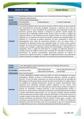 Anais do Concurso de Painéis Científicos do 22º CIORJ Página 80 de 431
ANAIS 22º CIORJ
ANAIS 22º CIORJ Painéis Clínicos
TÍTULO
Reabilitação Estética em Dente Anterior com Traumatismo Através da Colagem de
Fragmento: Relato de Caso
AUTOR Hiorran Coelho Almeida Matos
CO AUTORES Fernanda Mafei Andrea Marques Lucianne Cople Maia
ORIENTADOR Luciana Pomarico
RESUMO
Traumatismos dentários são muito comuns durante a infância, época em que o paciente
está constantemente praticando atividades recreativas e esportivas com risco de
integridade física. A maior prevalência de acometimento está relacionada aos dentes
anteriores, gerando danos estéticos e funcionais ao paciente. Existem opções de
tratamento para reabilitação estética desses dentes, sendo uma delas a colagem do
fragmento dentário. Esse trabalho teve como objetivo relatar um caso de colagem de
fragmento em um paciente com fratura de esmalte e dentina com exposição pulpar no
elemento 21. O paciente do gênero masculino, 10 anos, compareceu a clínica de
odontopediatria com relato de traumatismo dentário e dor. Ao exame clínico e
radiográfico foi observado fratura com exposição pulpar no incisivo central superior
esquerdo. No mesmo dia do trauma foi realizado a pulpotomia. Uma semana depois, foi
realizada nova avaliação, e observada ausência de sintomatologia e alteração clínica e
radiográfica. Assim, a opção de tratamento foi a colagem do fragmento dentário. A
elevação do grau de exigência estética pela sociedade tem motivado os dentistas a se
aprimorarem em técnicas conservadoras, procurando preservar ao máximo as
características originais dos dentes. A colagem de fragmento dentário é uma alternativa
simples e apresenta a vantagem de manter as características dos elementos dentários.
TÍTULO Tumor Odontogênico Epitelial Calcificante (Tumor de Pindborg): Relato de Caso
AUTOR Honório da Silva Lima Junior
CO AUTORES João Manoel Mota
Maria Aparecida de
Albuquerque Cavalcante
Bruno Augusto Benevenuto
de Andrade
ORIENTADOR Mário José Romañach
RESUMO
O tumor odontogênico epitelial calcificante (TOEC ou tumor de Pindborg) é um tumor
odontogênico benigno incomum e potencialmente agressivo. Paciente do gênero
feminino, 73 anos de idade, compareceu ao serviço de Cirurgia Oral da Faculdade de
Odontologia da UFRJ apresentando aumento de volume assintomático na região anterior
da mandíbula de evolução desconhecida. Exames de imagem demonstraram lesão
radiolúcida bem delimitada contendo material radiopaco no seu interior, com
deslocamento dos dentes 42 e 43 e destruição das corticais ósseas vestibular e lingual. A
paciente foi submetida à biópsia incisional, a qual microscopicamente revelou a
presença de células epiteliais eosinofílicas poliédricas mostrando pleomorfismo nuclear
e pontes intercelulares proeminentes, em um estroma contendo material amilóide
amorfo positivo para vermelho congo e áreas de calcificação. O tratamento consistiu na
remoção cirúrgica conservadora da lesão, incluindo margem óssea e dentes associados.
Paciente atualmente não apresenta sinais de recidiva 3 meses após a cirurgia e será
submetida a acompanhamento clínico-radiográfico de 2 anos. O TOEC é um importante
diagnóstico diferencial das lesões mistas dos ossos gnáticos e deve ser reconhecido pelo
cirurgião-dentista para que o tratamento adequado seja fornecido aos pacientes.
 
