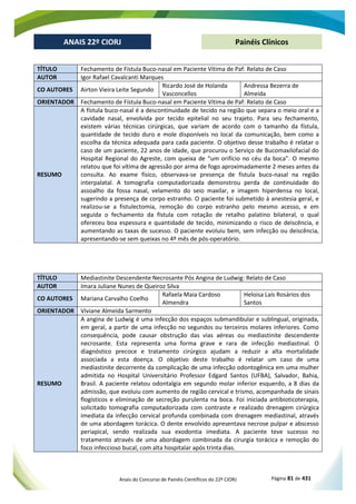 Anais do Concurso de Painéis Científicos do 22º CIORJ Página 81 de 431
ANAIS 22º CIORJ
ANAIS 22º CIORJ Painéis Clínicos
TÍTULO Fechamento de Fístula Buco-nasal em Paciente Vítima de Paf: Relato de Caso
AUTOR Igor Rafael Cavalcanti Marques
CO AUTORES Airton Vieira Leite Segundo
Ricardo José de Holanda
Vasconcellos
Andressa Bezerra de
Almeida
ORIENTADOR Fechamento de Fístula Buco-nasal em Paciente Vítima de Paf: Relato de Caso
RESUMO
A fístula buco-nasal é a descontinuidade de tecido na região que separa o meio oral e a
cavidade nasal, envolvida por tecido epitelial no seu trajeto. Para seu fechamento,
existem várias técnicas cirúrgicas, que variam de acordo com o tamanho da fístula,
quantidade de tecido duro e mole disponíveis no local da comunicação, bem como a
escolha da técnica adequada para cada paciente. O objetivo desse trabalho é relatar o
caso de um paciente, 22 anos de idade, que procurou o Serviço de Bucomaxilofacial do
Hospital Regional do Agreste, com queixa de “um orifício no céu da boca”. O mesmo
relatou que foi vítima de agressão por arma de fogo aproximadamente 2 meses antes da
consulta. Ao exame físico, observava-se presença de fístula buco-nasal na região
interpalatal. A tomografia computadorizada demonstrou perda de continuidade do
assoalho da fossa nasal, velamento do seio maxilar, e imagem hiperdensa no local,
sugerindo a presença de corpo estranho. O paciente foi submetido à anestesia geral, e
realizou-se a fistulectomia, remoção do corpo estranho pelo mesmo acesso, e em
seguida o fechamento da fístula com rotação de retalho palatino bilateral, o qual
ofereceu boa espessura e quantidade de tecido, minimizando o risco de deiscência, e
aumentando as taxas de sucesso. O paciente evoluiu bem, sem infecção ou deiscência,
apresentando-se sem queixas no 4º mês de pós-operatório.
TÍTULO Mediastinite Descendente Necrosante Pós Angina de Ludwig: Relato de Caso
AUTOR Imara Juliane Nunes de Queiroz Silva
CO AUTORES Mariana Carvalho Coelho
Rafaela Maia Cardoso
Almendra
Heloisa Laís Rosários dos
Santos
ORIENTADOR Viviane Almeida Sarmento
RESUMO
A angina de Ludwig é uma infecção dos espaços submandibular e sublingual, originada,
em geral, a partir de uma infecção no segundos ou terceiros molares inferiores. Como
consequência, pode causar obstrução das vias aéreas ou mediastinite descendente
necrosante. Esta representa uma forma grave e rara de infecção mediastinal. O
diagnóstico precoce e tratamento cirúrgico ajudam a reduzir a alta mortalidade
associada a esta doença. O objetivo deste trabalho é relatar um caso de uma
mediastinite decorrente da complicação de uma infecção odontogênica em uma mulher
admitida no Hospital Universitário Professor Edgard Santos (UFBA), Salvador, Bahia,
Brasil. A paciente relatou odontalgia em segundo molar inferior esquerdo, a 8 dias da
admissão, que evoluiu com aumento de região cervical e trismo, acompanhada de sinais
flogísticos e eliminação de secreção purulenta na boca. Foi iniciada antibioticoterapia,
solicitado tomografia computadorizada com contraste e realizado drenagem cirúrgica
imediata da infecção cervical profunda combinada com drenagem mediastinal, através
de uma abordagem torácica. O dente envolvido apresentava necrose pulpar e abscesso
periapical, sendo realizada sua exodontia imediata. A paciente teve sucesso no
tratamento através de uma abordagem combinada da cirurgia torácica e remoção do
foco infeccioso bucal, com alta hospitalar após trinta dias.
 