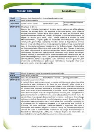 Anais do Concurso de Painéis Científicos do 22º CIORJ Página 82 de 431
ANAIS 22º CIORJ
ANAIS 22º CIORJ Painéis Clínicos
TÍTULO Lipomas Orais: Relato de Três Casos e Revisão da Literatura
AUTOR Ingrid de Almeida Baião
CO AUTORES Adriele Ferreira Gouvêa Danielle Nobre Lopes
Karla Bianca Fernandes da
Costa Fontes
ORIENTADOR Sílvia Paula de Oliveira
RESUMO
Lipomas são neoplasias mesenquimais benignas que se originam nas células adiposas
maduras. Sua etiologia pode estar associada a diferentes fatores, como células de
gordura embrionária residuais, entre outros. Ocorre em média aos 60 anos de idade,
sendo raramente encontrado em crianças. Na cavidade oral ocorre principalmente nas
regiões de mucosa jugal, lábios, língua, fórnice vestibular e assoalho de boca.
Microscopicamente, o lipoma pode ser classificado como fibrolipoma, angiolipoma,
intramuscular, pleomórfico, sialolipoma, mixóide e atípico. O diagnóstico de lipoma é
baseado em características clínicas, microscópicas e imunoistoquímicas. Apresentamos 3
casos de lipoma diagnosticados e tratados no serviço de Estomatologia e Patologia Oral
da Universidade Federal Fluminense, pólo universitário de Nova Friburgo. As pacientes,
com idades variando entre 50 e 70 anos, apresentaram nódulos sésseis com crescimento
assintomático, apresentando superfície lisa e consistência macia. Análise microscópica
mostrou proliferação bem delimitada de adipócitos maduros em todos os casos, em um
deles notou-se degeneração cística e um apresentou-se entremeado por feixes de tecido
conjuntivo friboso. Conclui-se que lipoma é uma proliferação de tecido gorduroso, com
crescimento assintomático que pode causar incômodos na mastigação e fala e que
apresenta recidiva improvável após rescisão.
TÍTULO Rânula: Tratamento com a Técnica da Micromarsupialização
AUTOR Ingrid Nunes do Rosário
CO AUTORES Alana Del´arco Barbosa Raiane Adorno Trindade George Veloso Silva
ORIENTADOR Antonio Fernando Pereira Falcão
RESUMO
A mucocele é uma lesão benigna comum na mucosa oral. Quando de origem traumática,
caracteriza-se pelo rompimento do ducto de uma glândula salivar menor e o
extravasamento de muco no tecido conjuntivo adjacente. O acometimento dessa lesão
no assoalho bucal possuirá a denominação de rânula. Quando esse extravasamento de
muco ocorre acima do músculo milohiódeo, subjacente a mucosa do assoalho é dado o
nome de rânula simples ou bucal. Essa patologia será unilateral, com a inserção séssil ou
pediculada localizando-se na linha média. A coloração azulada ou translúcida é uma das
características na averiguação do exame clínico, bem como a ausência de sintomatologia
dolorosa. A rânula é diagnosticada na maioria das vezes, através do exame clínico. Em
alguns casos, exames complementares, como radiografias, tomografias computadorizas
e ultrassonografias são necessários para evitar erros, uma vez que, este tipo lesão se
confunde com outras patologias. Quando estabelecido o diagnóstico, são várias as
modalidades de tratamento. Objetiva-se relatar o caso de um paciente atendido numa
unidade de saúde e posteriormente encaminhado ao serviço de Estomatologia da
Faculdade de Odontologia Da UFBA para a realização do plano de tratamento a ser
executado (micromarsupialização) e subsequentemente a proservação.
 