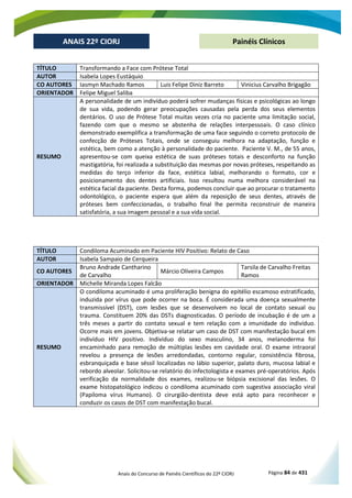Anais do Concurso de Painéis Científicos do 22º CIORJ Página 84 de 431
ANAIS 22º CIORJ
ANAIS 22º CIORJ Painéis Clínicos
TÍTULO Transformando a Face com Prótese Total
AUTOR Isabela Lopes Eustáquio
CO AUTORES Iasmyn Machado Ramos Luis Felipe Diniz Barreto Vinicius Carvalho Brigagão
ORIENTADOR Felipe Miguel Saliba
RESUMO
A personalidade de um indivíduo poderá sofrer mudanças físicas e psicológicas ao longo
de sua vida, podendo gerar preocupações causadas pela perda dos seus elementos
dentários. O uso de Prótese Total muitas vezes cria no paciente uma limitação social,
fazendo com que o mesmo se abstenha de relações interpessoais. O caso clínico
demonstrado exemplifica a transformação de uma face seguindo o correto protocolo de
confecção de Próteses Totais, onde se conseguiu melhora na adaptação, função e
estética, bem como a atenção à personalidade do paciente. Paciente V. M., de 55 anos,
apresentou-se com queixa estética de suas próteses totais e desconforto na função
mastigatória, foi realizada a substituição das mesmas por novas próteses, respeitando as
medidas do terço inferior da face, estética labial, melhorando o formato, cor e
posicionamento dos dentes artificiais. Isso resultou numa melhora considerável na
estética facial da paciente. Desta forma, podemos concluir que ao procurar o tratamento
odontológico, o paciente espera que além da reposição de seus dentes, através de
próteses bem confeccionadas, o trabalho final lhe permita reconstruir de maneira
satisfatória, a sua imagem pessoal e a sua vida social.
TÍTULO Condiloma Acuminado em Paciente HIV Positivo: Relato de Caso
AUTOR Isabela Sampaio de Cerqueira
CO AUTORES
Bruno Andrade Cantharino
de Carvalho
Márcio Oliveira Campos
Tarsila de Carvalho Freitas
Ramos
ORIENTADOR Michelle Miranda Lopes Falcão
RESUMO
O condiloma acuminado é uma proliferação benigna do epitélio escamoso estratificado,
induzida por vírus que pode ocorrer na boca. É considerada uma doença sexualmente
transmissível (DST), com lesões que se desenvolvem no local de contato sexual ou
trauma. Constituem 20% das DSTs diagnosticadas. O período de incubação é de um a
três meses a partir do contato sexual e tem relação com a imunidade do indivíduo.
Ocorre mais em jovens. Objetiva-se relatar um caso de DST com manifestação bucal em
indivíduo HIV positivo. Indivíduo do sexo masculino, 34 anos, melanoderma foi
encaminhado para remoção de múltiplas lesões em cavidade oral. O exame intraoral
revelou a presença de lesões arredondadas, contorno regular, consistência fibrosa,
esbranquiçada e base séssil localizadas no lábio superior, palato duro, mucosa labial e
rebordo alveolar. Solicitou-se relatório do infectologista e exames pré-operatórios. Após
verificação da normalidade dos exames, realizou-se biópsia excisional das lesões. O
exame histopatológico indicou o condiloma acuminado com sugestiva associação viral
(Papiloma vírus Humano). O cirurgião-dentista deve está apto para reconhecer e
conduzir os casos de DST com manifestação bucal.
 