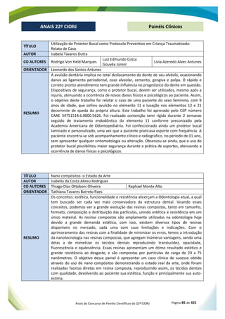 Anais do Concurso de Painéis Científicos do 22º CIORJ Página 85 de 431
ANAIS 22º CIORJ
ANAIS 22º CIORJ Painéis Clínicos
TÍTULO
Utilização do Protetor Bucal como Protocolo Preventivo em Criança Traumatizada:
Relato de Caso
AUTOR Isabela Tavares Dutra
CO AUTORES Rodrigo Von Held Marques
Luiz Edmundo Costa
Gouvêa Júnior
Lívia Azeredo Alves Antunes
ORIENTADOR Leonardo dos Santos Antunes
RESUMO
A avulsão dentária implica no total deslocamento do dente de seu alvéolo, ocasionando
danos ao ligamento periodontal, osso alveolar, cemento, gengiva e polpa. O rápido e
correto pronto atendimento tem grande influência no prognóstico do dente em questão.
Dispositivos de segurança, como o protetor bucal, devem ser utilizados, mesmo após a
injuria, atenuando a ocorrência de novos danos físicos e psicológicos ao paciente. Assim,
o objetivo deste trabalho foi relatar o caso de uma paciente do sexo feminino, com 9
anos de idade, que sofreu avulsão no elemento 11 e luxação nos elementos 12 e 21
decorrente de queda da própria altura. Este trabalho foi aprovado pelo CEP número
CAAE 34751514.6.0000.5626. Foi realizado contenção semi rígida durante 2 semanas
seguido de tratamento endodôntico do elemento 11 conforme preconizado pela
Academia Americana de Odontopediatria. Foi confeccionado ainda um protetor bucal
laminado e personalizado, uma vez que a paciente praticava esporte com frequência. A
paciente encontra-se sob acompanhamento clínico e radiográfico, no período de 01 ano,
sem apresentar qualquer sintomatologia ou alteração. Observou-se ainda, que o uso do
protetor bucal possibilitou maior segurança durante a prática de esportes, atenuando a
ocorrência de danos físicos e psicológicos.
TÍTULO Nano compósitos: o Estado da Arte
AUTOR Isabella da Costa Abreu Rodrigues
CO AUTORES Thiago Dias Ottoboni Oliveira Raphael Monte Alto
ORIENTADOR Tathiana Tavares Barreto Paes
RESUMO
Os conceitos: estética, funcionalidade e resistência alicerçam a Odontologia atual, a qual
tem buscado ser cada vez mais conservadora da estrutura dental. Visando esses
conceitos, podemos ver a grande evolução das resinas compostas, tanto em tamanho,
formato, composição e distribuição das partículas, unindo estética e resistência em um
único material. As resinas compostas são amplamente utilizadas na odontologia hoje
devido a grande demanda estética, com isso, existem diversos tipos de resinas
disponíveis no mercado, cada uma com suas limitações e indicações. Com o
aprimoramento das resinas com a finalidade de minimizar os erros, temos a introdução
da nanotecnologia nas resinas compostas, que agregam inúmeras vantagens, sendo uma
delas a de mimetizar os tecidos dentais reproduzindo translucidez, opacidade,
fluorescência e opalescência. Essas resinas apresentam um ótimo resultado estético e
grande resistência ao desgaste, e são compostas por partículas de carga de 20 a 75
nanômetros. O objetivo desse painel é apresentar um caso clínico de sucesso obtido
através do uso de nano compósitos demonstrando o estado real da arte, onde foram
realizadas facetas diretas em resina composta, reproduzindo assim, os tecidos dentais
com qualidade, devolvendo ao paciente sua estética, função e principalmente sua auto-
estima.
 
