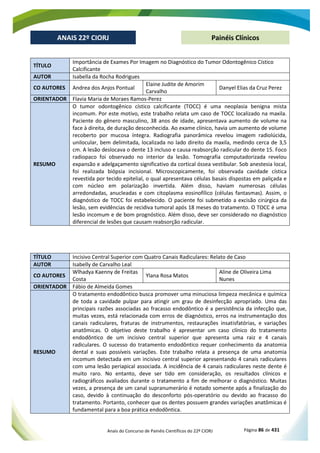 Anais do Concurso de Painéis Científicos do 22º CIORJ Página 86 de 431
ANAIS 22º CIORJ
ANAIS 22º CIORJ Painéis Clínicos
TÍTULO
Importância de Exames Por Imagem no Diagnóstico do Tumor Odontogênico Cístico
Calcificante
AUTOR Isabella da Rocha Rodrigues
CO AUTORES Andrea dos Anjos Pontual
Elaine Judite de Amorim
Carvalho
Danyel Elias da Cruz Perez
ORIENTADOR Flavia Maria de Moraes Ramos-Perez
RESUMO
O tumor odontogênico cístico calcificante (TOCC) é uma neoplasia benigna mista
incomum. Por este motivo, este trabalho relata um caso de TOCC localizado na maxila.
Paciente do gênero masculino, 38 anos de idade, apresentava aumento de volume na
face à direita, de duração desconhecida. Ao exame clínico, havia um aumento de volume
recoberto por mucosa íntegra. Radiografia panorâmica revelou imagem radiolúcida,
unilocular, bem delimitada, localizada no lado direito da maxila, medindo cerca de 3,5
cm. A lesão deslocava o dente 13 incluso e causa reabsorção radicular do dente 15. Foco
radiopaco foi observado no interior da lesão. Tomografia computadorizada revelou
expansão e adelgaçamento significativo da cortical óssea vestibular. Sob anestesia local,
foi realizada biópsia incisional. Microscopicamente, foi observada cavidade cística
revestida por tecido epitelial, o qual apresentava células basais dispostas em paliçada e
com núcleo em polarização invertida. Além disso, haviam numerosas células
arredondadas, anucleadas e com citoplasma eosinofílico (células fantasmas). Assim, o
diagnóstico de TOCC foi estabelecido. O paciente foi submetido a excisão cirúrgica da
lesão, sem evidências de recidiva tumoral após 18 meses do tratamento. O TOCC é uma
lesão incomum e de bom prognóstico. Além disso, deve ser considerado no diagnóstico
diferencial de lesões que causam reabsorção radicular.
TÍTULO Incisivo Central Superior com Quatro Canais Radiculares: Relato de Caso
AUTOR Isabelly de Carvalho Leal
CO AUTORES
Wlhadya Kaenny de Freitas
Costa
Ylana Rosa Matos
Aline de Oliveira Lima
Nunes
ORIENTADOR Fábio de Almeida Gomes
RESUMO
O tratamento endodôntico busca promover uma minuciosa limpeza mecânica e química
de toda a cavidade pulpar para atingir um grau de desinfecção apropriado. Uma das
principais razões associadas ao fracasso endodôntico é a persistência da infecção que,
muitas vezes, está relacionada com erros de diagnóstico, erros na instrumentação dos
canais radiculares, fraturas de instrumentos, restaurações insatisfatórias, e variações
anatômicas. O objetivo deste trabalho é apresentar um caso clínico do tratamento
endodôntico de um incisivo central superior que apresenta uma raiz e 4 canais
radiculares. O sucesso do tratamento endodôntico requer conhecimento da anatomia
dental e suas possíveis variações. Este trabalho relata a presença de uma anatomia
incomum detectada em um incisivo central superior apresentando 4 canais radiculares
com uma lesão periapical associada. A incidência de 4 canais radiculares neste dente é
muito raro. No entanto, deve ser tido em consideração, os resultados clínicos e
radiográficos avaliados durante o tratamento a fim de melhorar o diagnóstico. Muitas
vezes, a presença de um canal supranumerário é notado somente após a finalização do
caso, devido à continuação do desconforto pós-operatório ou devido ao fracasso do
tratamento. Portanto, conhecer que os dentes possuem grandes variações anatômicas é
fundamental para a boa prática endodôntica.
 