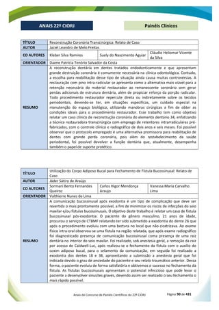 Anais do Concurso de Painéis Científicos do 22º CIORJ Página 90 de 431
ANAIS 22º CIORJ
ANAIS 22º CIORJ Painéis Clínicos
TÍTULO Reconstrução Coronária Transcirúrgica: Relato de Caso
AUTOR Jaciel Leandro de Melo Freitas
CO AUTORES Kleber Silva Ramires Suely do Nascimento Aguiar
Cláudio Heliomar Vicente
da Silva
ORIENTADOR Daene Patrícia Tenório Salvador da Costa
RESUMO
A reconstrução dentária em dentes tratados endodonticamente e que apresentam
grande destruição coronária é comumente necessária na clínica odontológica. Contudo,
a escolha para reabilitação desse tipo de situação ainda causa muitas controvérsias. A
restauração com pino intra-radicular se apresenta como a alternativa mais viável para a
retenção necessária do material restaurador ao remanescente coronário sem gerar
perdas adicionais de estrutura dentária, além de propiciar reforço da porção radicular.
Todo procedimento restaurador repercute direta ou indiretamente sobre os tecidos
periodontais, devendo-se ter, em situações especificas, um cuidado especial na
manutenção do espaço biológico, utilizando manobras cirúrgicas a fim de obter as
condições ideais para o procedimento restaurador. Esse trabalho tem como objetivo
relatar um caso clínico de reconstrução coronária do elemento dentário 34, enfatizando
a técnica restauradora transcirúrgica com emprego de retentores intrarradiculares pré-
fabricados, com o controle clínico e radiográfico de dois anos e seis meses. Foi possível
observar que o protocolo empregado é uma alternativa promissora para reabilitação de
dentes com grande perda coronária, pois além do restabelecimento da saúde
periodontal, foi possível devolver a função dentária que, atualmente, desempenha
também o papel de suporte protético.
TÍTULO
Utilização do Corpo Adiposo Bucal para Fechamento de Fístula Bucossinusal: Relato de
Caso
AUTOR Jáder Sátiro de Araújo
CO AUTORES
Sormani Bento Fernandes
Queiroz
Carlos Higor Mendonça
Araujo
Vanessa Maria Carvalho
Lima
ORIENTADOR Valthierre Nunes de Lima
RESUMO
A comunicação bucossinusal após exodontia é um tipo de complicação que deve ser
revertida o mais prontamente possível, a fim de minimizar os riscos de infecções do seio
maxilar e/ou fístulas bucossinusais. O objetivo deste trabalho é relatar um caso de fístula
bucossinusal pós-exodontia. O paciente do gênero masculino, 21 anos de idade,
procurou o serviço de CTBMF relatando ter sido submetido a exodontia do dente 26 que
após o procedimento evoluiu com uma bertura no local que não cicatrizava. Ao exame
físico intra-oral observou-se uma fístula na região relatada, que após exame radiográfico
foi diagnosticado presença de comunicação bucossinusal coma presença de uma raiz
dentária no interior do seio maxilar. Foi realizado, sob anestesia geral, a remoção da raiz
por acesso de Caldwell-Luc, após realizou-se o fechamento da fístula com o auxílio do
coxim adiposo bucal, para o selamento da comunicação, em seguida foi realizado a
exodontia dos dentes 18 e 38, aproveitando a submissão a anestesia geral que foi
indicada devido o grau de ansiedade do paciente e seu relato traumático anterior. Dessa
forma, o paciente evoluiu de forma satisfatória e obtivemos o sucesso no fechamento da
fístula. As fístulas bucossinusais apresentam o potencial infeccioso que pode levar o
paciente a desenvolver sinusites graves, devendo assim ser realizado o seu fechamento o
mais rápido possível.
 