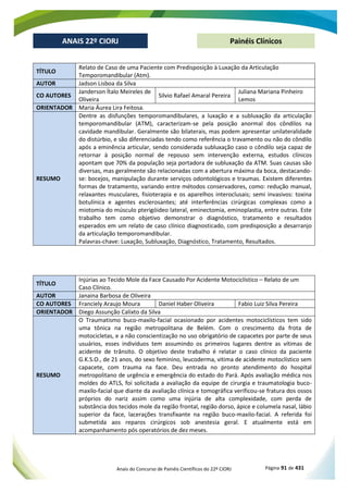 Anais do Concurso de Painéis Científicos do 22º CIORJ Página 91 de 431
ANAIS 22º CIORJ
ANAIS 22º CIORJ Painéis Clínicos
TÍTULO
Relato de Caso de uma Paciente com Predisposição à Luxação da Articulação
Temporomandibular (Atm).
AUTOR Jadson Lisboa da Silva
CO AUTORES
Janderson Ítalo Meireles de
Oliveira
Silvio Rafael Amaral Pereira
Juliana Mariana Pinheiro
Lemos
ORIENTADOR Maria Áurea Lira Feitosa.
RESUMO
Dentre as disfunções temporomandibulares, a luxação e a subluxação da articulação
temporomandibular (ATM), caracterizam-se pela posição anormal dos côndilos na
cavidade mandibular. Geralmente são bilaterais, mas podem apresentar unilateralidade
do distúrbio, e são diferenciadas tendo como referência o travamento ou não do côndilo
após a eminência articular, sendo considerada subluxação caso o côndilo seja capaz de
retornar à posição normal de repouso sem intervenção externa, estudos clínicos
apontam que 70% da população seja portadora de subluxação da ATM. Suas causas são
diversas, mas geralmente são relacionadas com a abertura máxima da boca, destacando-
se: bocejos, manipulação durante serviços odontológicos e traumas. Existem diferentes
formas de tratamento, variando entre métodos conservadores, como: redução manual,
relaxantes musculares, fisioterapia e os aparelhos interoclusais; semi invasivos: toxina
botulínica e agentes esclerosantes; até interferências cirúrgicas complexas como a
miotomia do músculo pterigóideo lateral, eminectomia, eminoplastia, entre outras. Este
trabalho tem como objetivo demonstrar o diagnóstico, tratamento e resultados
esperados em um relato de caso clínico diagnosticado, com predisposição a desarranjo
da articulação temporomandibular.
Palavras-chave: Luxação, Subluxação, Diagnóstico, Tratamento, Resultados.
TÍTULO
Injúrias ao Tecido Mole da Face Causado Por Acidente Motociclístico – Relato de um
Caso Clínico.
AUTOR Janaina Barbosa de Oliveira
CO AUTORES Franciely Araujo Moura Daniel Haber Oliveira Fabio Luiz Silva Pereira
ORIENTADOR Diego Assunção Calixto da Silva
RESUMO
O Traumatismo buco-maxilo-facial ocasionado por acidentes motociclísticos tem sido
uma tônica na região metropolitana de Belém. Com o crescimento da frota de
motocicletas, e a não conscientização no uso obrigatório de capacetes por parte de seus
usuários, esses indivíduos tem assumindo os primeiros lugares dentre as vítimas de
acidente de trânsito. O objetivo deste trabalho é relatar o caso clínico da paciente
G.K.S.O., de 21 anos, do sexo feminino, leucoderma, vitima de acidente motoclístico sem
capacete, com trauma na face. Deu entrada no pronto atendimento do hospital
metropolitano de urgência e emergência do estado do Pará. Após avaliação médica nos
moldes do ATLS, foi solicitada a avaliação da equipe de cirurgia e traumatologia buco-
maxilo-facial que diante da avaliação clínica e tomográfica verificou-se fratura dos ossos
próprios do nariz assim como uma injúria de alta complexidade, com perda de
substância dos tecidos mole da região frontal, região dorso, ápice e columela nasal, lábio
superior da face, lacerações transfixante na região buco-maxilo-facial. A referida foi
submetida aos reparos cirúrgicos sob anestesia geral. E atualmente está em
acompanhamento pós operatórios de dez meses.
 