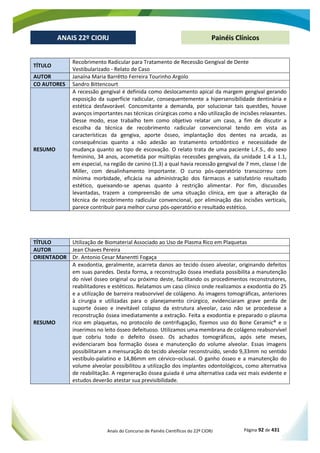 Anais do Concurso de Painéis Científicos do 22º CIORJ Página 92 de 431
ANAIS 22º CIORJ
ANAIS 22º CIORJ Painéis Clínicos
TÍTULO
Recobrimento Radicular para Tratamento de Recessão Gengival de Dente
Vestibularizado - Relato de Caso
AUTOR Janaína Maria Barrêtto Ferreira Tourinho Argolo
CO AUTORES Sandro Bittencourt
RESUMO
A recessão gengival é definida como deslocamento apical da margem gengival gerando
exposição da superfície radicular, consequentemente a hipersensibilidade dentinária e
estética desfavorável. Concomitante a demanda, por solucionar tais questões, houve
avanços importantes nas técnicas cirúrgicas como a não utilização de incisões relaxantes.
Desse modo, esse trabalho tem como objetivo relatar um caso, a fim de discutir a
escolha da técnica de recobrimento radicular convencional tendo em vista as
características da gengiva, aporte ósseo, implantação dos dentes na arcada, as
consequências quanto a não adesão ao tratamento ortodôntico e necessidade de
mudança quanto ao tipo de escovação. O relato trata de uma paciente L.F.S., do sexo
feminino, 34 anos, acometida por múltiplas recessões gengivais, da unidade 1.4 a 1.1,
em especial, na região de canino (1.3) a qual havia recessão gengival de 7 mm, classe I de
Miller, com desalinhamento importante. O curso pós-operatório transcorreu com
mínima morbidade, eficácia na administração dos fármacos e satisfatório resultado
estético, queixando-se apenas quanto à restrição alimentar. Por fim, discussões
levantadas, trazem a compreensão de uma situação clínica, em que a alteração da
técnica de recobrimento radicular convencional, por eliminação das incisões verticais,
parece contribuir para melhor curso pós-operatório e resultado estético.
TÍTULO Utilização de Biomaterial Associado ao Uso de Plasma Rico em Plaquetas
AUTOR Jean Chaves Pereira
ORIENTADOR Dr. Antonio Cesar Manentti Fogaça
RESUMO
A exodontia, geralmente, acarreta danos ao tecido ósseo alveolar, originando defeitos
em suas paredes. Desta forma, a reconstrução óssea imediata possibilita a manutenção
do nível ósseo original ou próximo deste, facilitando os procedimentos reconstrutores,
reabilitadores e estéticos. Relatamos um caso clínico onde realizamos a exodontia do 25
e a utilização de barreira reabsorvível de colágeno. As imagens tomográficas, anteriores
à cirurgia e utilizadas para o planejamento cirúrgico, evidenciaram grave perda de
suporte ósseo e inevitável colapso da estrutura alveolar, caso não se procedesse a
reconstrução óssea imediatamente a extração. Feita a exodontia e preparado o plasma
rico em plaquetas, no protocolo de centrifugação, fizemos uso do Bone Ceramic® e o
inserimos no leito ósseo defeituoso. Utilizamos uma membrana de colágeno reabsorvível
que cobriu todo o defeito ósseo. Os achados tomográficos, após sete meses,
evidenciaram boa formação óssea e manutenção do volume alveolar. Essas imagens
possibilitaram a mensuração do tecido alveolar reconstruído, sendo 9,33mm no sentido
vestíbulo-palatino e 14,86mm em cérvico–oclusal. O ganho ósseo e a manutenção do
volume alveolar possibilitou a utilização dos implantes odontológicos, como alternativa
de reabilitação. A regeneração óssea guiada é uma alternativa cada vez mais evidente e
estudos deverão atestar sua previsibilidade.
 