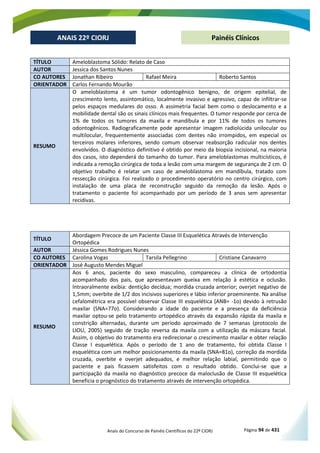Anais do Concurso de Painéis Científicos do 22º CIORJ Página 94 de 431
ANAIS 22º CIORJ
ANAIS 22º CIORJ Painéis Clínicos
TÍTULO Ameloblastoma Sólido: Relato de Caso
AUTOR Jessica dos Santos Nunes
CO AUTORES Jonathan Ribeiro Rafael Meira Roberto Santos
ORIENTADOR Carlos Fernando Mourão
RESUMO
O ameloblastoma é um tumor odontogênico benigno, de origem epitelial, de
crescimento lento, assintomático, localmente invasivo e agressivo, capaz de infiltrar-se
pelos espaços medulares do osso. A assimetria facial bem como o deslocamento e a
mobilidade dental são os sinais clínicos mais frequentes. O tumor responde por cerca de
1% de todos os tumores da maxila e mandíbula e por 11% de todos os tumores
odontogênicos. Radiograficamente pode apresentar imagem radiolúcida unilocular ou
multilocular, frequentemente associadas com dentes não irrompidos, em especial os
terceiros molares inferiores, sendo comum observar reabsorção radicular nos dentes
envolvidos. O diagnóstico definitivo é obtido por meio da biopsia incisional, na maioria
dos casos, isto dependerá do tamanho do tumor. Para ameloblastomas multicísticos, é
indicada a remoção cirúrgica de toda a lesão com uma margem de segurança de 2 cm. O
objetivo trabalho é relatar um caso de ameloblastoma em mandíbula, tratado com
ressecção cirúrgica. Foi realizado o procedimento operatório no centro cirúrgico, com
instalação de uma placa de reconstrução seguido da remoção da lesão. Após o
tratamento o paciente foi acompanhado por um período de 3 anos sem apresentar
recidivas.
TÍTULO
Abordagem Precoce de um Paciente Classe III Esquelética Através de Intervenção
Ortopédica
AUTOR Jéssica Gomes Rodrigues Nunes
CO AUTORES Carolina Vogas Tarsila Pellegrino Cristiane Canavarro
ORIENTADOR José Augusto Mendes Miguel
RESUMO
Aos 6 anos, paciente do sexo masculino, compareceu a clínica de ortodontia
acompanhado dos pais, que apresentavam queixa em relação à estética e oclusão.
Intraoralmente exibia: dentição decídua; mordida cruzada anterior; overjet negativo de
1,5mm; overbite de 1/2 dos incisivos superiores e lábio inferior proeminente. Na análise
cefalométrica era possível observar Classe III esquelética (ANB= -1o) devido à retrusão
maxilar (SNA=77o). Considerando a idade do paciente e a presença da deficiência
maxilar optou-se pelo tratamento ortopédico através da expansão rápida da maxila e
constrição alternadas, durante um período aproximado de 7 semanas (protocolo de
LIOU, 2005) seguido de tração reversa da maxila com a utilização da máscara facial.
Assim, o objetivo do tratamento era redirecionar o crescimento maxilar e obter relação
Classe I esquelética. Após o período de 1 ano de tratamento, foi obtida Classe I
esquelética com um melhor posicionamento da maxila (SNA=81o), correção da mordida
cruzada, overbite e overjet adequados, e melhor relação labial, permitindo que o
paciente e pais ficassem satisfeitos com o resultado obtido. Conclui-se que a
participação da maxila no diagnóstico precoce da maloclusão de Classe III esquelética
beneficia o prognóstico do tratamento através de intervenção ortopédica.
 