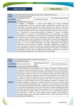 Anais do Concurso de Painéis Científicos do 22º CIORJ Página 98 de 431
ANAIS 22º CIORJ
ANAIS 22º CIORJ Painéis Clínicos
TÍTULO Manifestações Bucais de Doenças Auto Imune- Relato de Cinco Casos
AUTOR Jucimara Souza da Rocha
CO AUTORES
Thayná Melo de Lima
Morais
Lara Rebelo de Almeida
Camilia Maria Beder Ribeiro
ORIENTADOR Sonia Maria Soares Ferreira
RESUMO
O pênfigo, o penfigóide e o líquen plano bolhoso são doenças mediadas
imunologicamente, no qual o paciente produz autoanticorpos causando danos aos
constituintes do aparato molecular das células epiteliais. Uma série de cinco casos
clínicos destas lesões é relatada. Dos cinco pacientes quatro são mulheres e um homem,
com idade variando de 36 a 74 anos. A queixa principal de todos foi: “ferida na boca e
dor”. Clinicamente as lesões apresentavam-se irregulares, e rosadas e ulceradas,
disseminadas em mucosa bucal, histologicamente são caracterizados por fendas
intraepiteliais ou subepiteliais. na maioria dos casos deixando os pacientes debilitados;
em apenas um caso a doença tinha característica mucocutânea. Biópsia incisional foi
realizada em todos os casos. A hipótese clínica para todos os casos foi de pênfigo vulgar,
sendo confirmado histopatologicamente como pênfigo vulgar (2 casos), penfigóide (2
casos) e um caso de lesão inflamatória com bolha subepitelial. Todas exigiram
tratamento com altas doses de corticóide e abordagem multidisciplinar. Embora não
raras estas lesões extremamente dolorosas, apresenta diagnóstico histopatológico e
clinico desafiadores, devido a sua frequente apresentação mucocutânea, o tratamento
odontológico e médico deve ser integrado para melhorar o prognóstico do paciente.
Palavras-chave: Doença auto imune. Doença bucal. Estomatologia
TÍTULO Segundo Molar Inferior com Canal em Forma de "C"
AUTOR Júlia Esteves Corvino
CO AUTORES Fabrício Coelho da Silva
Beatriz Mattos de Lima e
Silva
Brício de Moraes Mesquita
ORIENTADOR Guilherme Antônio Monteiro Miguel
RESUMO
O molar inferior com canal em forma de “C” requer um extremo cuidado durante a
execução do tratamento endodôntico, onde o profissional deve ter um conhecimento
profundo da anatomia, técnicas de irrigação, instrumentação e obturação apropriadas.
Geralmente, os canais em forma de “C” se classificam em dois tipos: forma de fita, que
vai do orifício ao ápice, ou aquele com três ou mais canais distintos, que se unificam em
“C” abaixo do orifício de entrada dos canais. O presente relato de caso clínico, vem
demonstrar a variação anatômica do segundo molar inferior. Paciente A.N., 39 anos,
procurou a Clínica Integrada da FOV, para tratamento protético no elemento 46 e
relatou sensibilidade à percussão e estímulos térmicos, como frio e quente, sendo
indicado tratamento endodôntico. Após o acesso aos canais radiculares, foi verificada
com o auxílio da Microscopia Operatória, a existência de um istmo unindo os três canais.
Os canais foram preparados com o uso de instrumentos rotatórios Prodesing Easy Endo
acionados pelo motor elétrico Easy Endo e obturados com cone único pela técnica de
obturação híbrida de Tagger. Molar em forma de “C” tem a característica anatômica
mais complexa, e requer uma maior cautela durante irrigação, instrumentação e
obturação, visando assim, a obturação de todos os canais e istmos, garantindo o sucesso
do tratamento endodôntico.
 