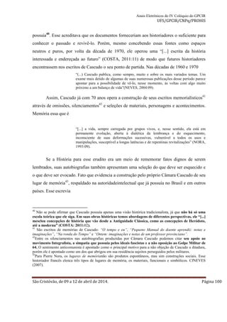 Anais Eletrônicos do IV Colóquio do GPCIR 
UFS/GPCIR/CNPq/PROHIS 
possuía40. Esse acreditava que os documentos forneceriam aos historiadores o suficiente para 
conhecer o passado e revivê-lo. Porém, mesmo concebendo essas fontes como espaços 
neutros e puros, por volta da década de 1970, ele operou uma “[...] escrita da história 
interessada e endereçada ao futuro” (COSTA, 2011:11) de modo que futuros historiadores 
encontrassem nos escritos de Cascudo o seu ponto de partida. Nas décadas de 1960 e 1970 
“(...) Cascudo publica, como sempre, muito e sobre os mais variados temas. Um 
exame mais detido de algumas de suas numerosas publicações desse período parece 
apontar para a possibilidade de vê-lo, nesse momento, às voltas com algo muito 
próximo a um balanço de vida”(NEVES, 2004:09). 
Assim, Cascudo já com 70 anos opera a construção de seus escritos memorialísticos41 
através de omissões, silenciamentos42 e seleções de materiais, personagens e acontecimentos. 
Memória essa que é 
“[...] a vida, sempre carregada por grupos vivos, e, nesse sentido, ela está em 
permanente evolução, aberta à dialética da lembrança e do esquecimento, 
inconsciente de suas deformações sucessivas, vulnerável a todos os usos e 
manipulações, susceptível a longas latências e de repentinas revitalizações” (NORA, 
1993:09). 
Se a História para esse erudito era um meio de rememorar fatos dignos de serem 
lembrados, suas autobiografias também apresentam uma seleção do que deve ser esquecido e 
o que deve ser evocado. Fato que evidencia a construção pelo próprio Câmara Cascudo de seu 
lugar de memória43, respaldado na autoridadeintelectual que já possuía no Brasil e em outros 
países. Esse escrevia 
40 Não se pode afirmar que Cascudo possuía apenas uma visão histórica tradicionalista, já que não há só uma 
escola teórica que ele siga. Em suas obras históricas temos abordagens de diferentes perspectivas, ele “[...] 
mesclou concepções de história que vão desde a Antiguidade Clássica, como as concepções de Heródoto, 
até a moderna” (COSTA: 2011:02). 
41 São escritos de memórias de Cascudo: “O tempo e eu”, “Pequeno Manual do doente aprendiz: notas e 
imaginações”, “Na ronda do Tempo” e “Ontem: imaginações e notas de um professor provinciano”. 
42Entre os silenciamentos nas autobiografias produzidas por Câmara Cascudo podemos citar seu apoio ao 
movimento Integralista, a simpatia que possuía pelos ideais fascistas e a não oposição ao Golpe Militar de 
64. O sentimento anticomunista é apontado como o principal motivo para a não objeção de Cascudo a ditadura, 
porém ele é apontado como um dos que abrigou em sua residência sujeitos perseguidos pelos militares. 
43Para Pierre Nora, os lugares de memórianão são produtos espontâneos, mas sim construções sociais. Esse 
historiador francês elenca três tipos de lugares de memória, os materiais, funcionais e simbólicos. CfNEVES 
(2007). 
São Cristóvão, de 09 a 12 de abril de 2014. Página 100 
 