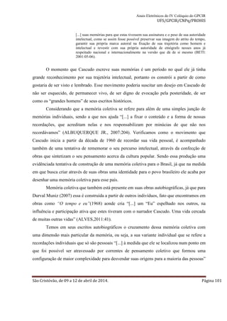 Anais Eletrônicos do IV Colóquio do GPCIR 
UFS/GPCIR/CNPq/PROHIS 
[...] suas memórias para que estas tivessem sua assinatura e o peso de sua autoridade 
intelectual, como se assim fosse possível preservar sua imagem do atrito do tempo, 
garantir sua própria marca autoral na fixação de sua trajetória como homem e 
intelectual e revestir com sua própria autoridade de etnógrafo nesses anos já 
respeitado nacional e internacionalmente na versão que dá de si mesmo (BETI: 
2001:05-06). 
O momento que Cascudo escreve suas memórias é um período no qual ele já tinha 
grande reconhecimento por sua trajetória intelectual, portanto os constrói a partir de como 
gostaria de ser visto e lembrado. Esse movimento poderia suscitar um desejo em Cascudo de 
não ser esquecido, de permanecer vivo, de ser digno de evocação pela posteridade, de ser 
como os “grandes homens” de seus escritos históricos. 
Considerando que a memória coletiva se refere para além de uma simples junção de 
memórias individuais, sendo a que nos ajuda “[...] a fixar o conteúdo e a forma de nossas 
recordações, que acreditam nelas e nos responsabilizam por minúcias de que não nos 
recordávamos” (ALBUQUERQUE JR., 2007:204). Verificamos como o movimento que 
Cascudo inicia a partir da década de 1960 de recordar sua vida pessoal, é acompanhado 
também de uma tentativa de rememorar o seu percurso intelectual, através da confecção de 
obras que sintetizam o seu pensamento acerca da cultura popular. Sendo essa produção uma 
evidênciada tentativa de construção de uma memória coletiva para o Brasil, já que na medida 
em que busca criar através de suas obras uma identidade para o povo brasileiro ele acaba por 
desenhar uma memória coletiva para esse país. 
Memória coletiva que também está presente em suas obras autobiográficas, já que para 
Durval Muniz (2007) essa é construída a partir de outros indivíduos, fato que encontramos em 
obras como “O tempo e eu”(1968) aonde cria “[...] um “Eu” espelhado nos outros, na 
influência e participação ativa que estes tiveram com o narrador Cascudo. Uma vida cercada 
de muitas outras vidas” (ALVES,2011:41). 
Temos em seus escritos autobiográficos o cruzamento dessa memória coletiva com 
uma dimensão mais particular da memória, ou seja, a sua variante individual que se refere a 
recordações individuais que só são pessoais “[...] à medida que ele se localizou num ponto em 
que foi possível ser atravessado por correntes de pensamento coletivo que formou uma 
configuração de maior complexidade para desvendar suas origens para a maioria das pessoas” 
São Cristóvão, de 09 a 12 de abril de 2014. Página 101 
 