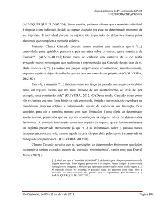 Anais Eletrônicos do IV Colóquio do GPCIR 
UFS/GPCIR/CNPq/PROHIS 
(ALBUQUERQUE JR.,2007:204). Neste sentido, podemos afirmar que a memória individual 
é singular a um indivíduo, devido ao espaço ocupado por esse em determinado momento de 
sua trajetória. É individual porque os sujeitos são impactados de diferentes formas pelos 
elementos que compõem a memória coletiva. 
Portanto, Câmara Cascudo constrói nesses escritos uma memória que é “(...) 
consolidada entre episódios pessoais e pela narrativa sobre os outros, agora tornada a de 
Cascudo” (ALVES,2011:42).Desse modo, ao elaborar uma narrativa de si ele acaba 
evocando outros personagens que reafirmam a representação que Cascudo deseja criar de si. 
Desta maneira ele “(...) constrói sua própria subjetividade articulando-se, simultaneamente, 
enquanto sujeito e objeto da reflexão que ele tece em torno de sua própria vida”(OLIVEIRA, 
2012: 02). 
Para ele, a memória “(...) funciona como um traço do passado, um arquivo concebido 
como um registro mesmo que um tanto limitado de um acontecimento, ao invés de, por 
exemplo, uma construção dele” (OLIVEIRA, 2012: 05).Desse modo, Cascudo assim como 
não vislumbra que uma fonte histórica seja construída, forjada e inventada,não reconhece na 
memóriaum processo seletivo e intencionado, apesar de evidenciar sua limitação. Pelo 
contrário, para ele a memória mesmo com suas limitações é uma cópia de determinado 
acontecimento, permitindo que os sujeitos reconheçam as origens, raízes de determinados 
fenômenos. A memória funcionaria como uma espécie de arquivo, que é fundamentalmente 
um registro preservado eternamente já que “(...) as informações sobre o passado nunca 
desaparecem, pois, para ele, mesmo aquela parcela não percebida pelo sujeito é conservada na 
biologia de seu próprio ser.” (OLIVEIRA, 2012:08). 
Câmara Cascudo acredita que as recordações de determinados fenômenos guardados 
na memória seriam evocados através da chamada “reminiscência”, sendo essa para Durval 
Muniz (2007) o 
[...] nível em que a “memória individual” é violentada por choques provenientes de 
signos sensíveis. Estes signos provocam a evocação, fazem chegar à consciência 
sensações ou imagens já vividas que aparecem como rasgões num tecido negro. (...) 
O passado ressoa no presente, o passado surge no presente com força viva e 
violenta, de uma violência tão grande que só suportamos por momentos (...) 
(ALBUQUERQUE JR., 2007:201) . 
São Cristóvão, de 09 a 12 de abril de 2014. Página 102 
 