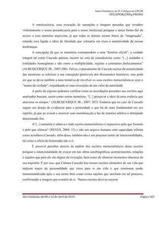 Anais Eletrônicos do IV Colóquio do GPCIR 
UFS/GPCIR/CNPq/PROHIS 
A reminiscência, essa evocação de sensações e imagens passadas que invadem 
violentamente o nosso presente,seria para o nosso intelectual potiguar a única forma fiel de 
acesso a essa memória arquivista, já que todas as demais seriam frutos da “imaginação”, 
estando essa ligada a ideia de falsidade que colocaria em risco a autenticidade de nossas 
lembranças. 
A concepção de que as memórias correspondem a uma “história oficial”, a verdade 
integral tal como Cascudo pensou, incorre no erro de considerá-las como “[...] unidades e 
totalidades homogêneas e não como a multiplicidade, sujeitas a constantes deslocamentos” 
(ALBUQUERQUE JR., 2007:200). Talvez, o pensamento de Cascudo acerca da autenticidade 
das memórias se referisse a sua concepção positivista dos documentos históricos, mas pode 
ser que se devia também a uma tentativa de envolver os seus escritos memorialísticos com o 
“manto da verdade”, respaldando as suas evocações de um valor de autoridade. 
A partir do exposto podemos verificar como as recordações presentes nos escritos aqui 
analisados buscam, assim como outras memórias, “[...] preservar a ideia de uma essência que 
atravessa os tempos.” (ALBUQUERQUE JR., 2007: 207). Essência que no caso de Cascudo 
sugere um desejo de evidenciar para a posteridade o que há de mais fundamental em seu 
espírito, já que ao evocar e escrever suas memórias,ele a faz de maneira seletiva e almejando 
determinado fim. 
A“[...] memória é seletiva e todo escrito memorialístico é expressivo pelo que formula 
e pelo que silencia” (NEVES, 2004: 11) e não um arquivo humano com capacidade infinita 
como acreditava Cascudo, além disso, também não é um processo isento de intencionalidades, 
tal como o oficio do historiador não o é. 
É possível perceber através da análise dos escritos memorialísticos desse escritor 
potiguar a intencionalidade de evocar em tais obras autobiográficas acontecimentos, relações 
e sujeitos que para ele são dignos de evocação, bem como de silenciar momentos obscuros de 
sua trajetória. É por isso, que Câmara Cascudo traz nesses escritos elementos de sua vida que 
realçam traços da personalidade que criou para si em vida e que continuou sendo 
monumentalizada após a sua morte bem como evoca sujeitos que auxiliam em tal processo, 
confirmando a imagem que constrói de si. Nesses escritos deve-se escavar 
São Cristóvão, de 09 a 12 de abril de 2014. Página 103 
 