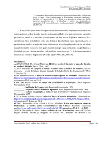 Anais Eletrônicos do IV Colóquio do GPCIR 
UFS/GPCIR/CNPq/PROHIS 
“(...) a memória já petrificada, dementando e desmentindo as verdades estabelecidas 
sobre os fatos e feitos, desinventando e desinvestindo memórias grandiosas e 
heroicas (...)” deve-se não só “(...) definir e se apropriar do objeto, mas fazê-lo 
perder-se, desdefini-lo; não é só identificar o sujeito, mas desidentificá-lo, 
desacontecê-lo. É preciso desformar o mundo, desnaturalizá-lo” (ALBUQUERQUE 
JR.,2007:92). 
É necessário que o historiador perceba em tais escritos não simples recordações de um 
sujeito próximo ao fim da vida, mas sim as intencionalidades com que esse mesmo indivíduo 
produziu tal memória. A memória presente nesses escritos apesar de já estar incrustada deve 
ser utilizada pelos historiadores como uma forma de desestabilizar o que é posto ali, deve-se 
problematizar desde a seleção dos fatos ali evocados, à escolha pela confecção de tais obras 
naquele momento, os sujeitos com quem mantém diálogo e que respaldam a sua produção e a 
finalidade que tais escritos possuíam endereçados a posteridade que “(...) fará sua casa com o 
material que juntamos do presente” (NEVES apud CASCUDO,2002:79). 
Referências: 
ALBUQUERQUE JR., Durval Muniz de. História: a arte de inventar o passado. Ensaios 
de teoria da história. Bauru: Edusc, 2007. 
ALVES, Alexandre. O Tempo e os outros: Cascudo entre labirintos da memória. Revista 
Imburana – revista do Núcleo Câmara Cascudo de Estudos Norte-Rio-Grandenses/UFRN.n. 
3, fev./jun. 2011. 
BETI, Mariana Giardini. Câmara Cascudo no solo sagrado da memória. Disponível em: 
http://www.historiaecultura.pro.br/modernosdescobrimentos/desc/cascudo/icascudoroteiros.ht 
m acesso em 10 de mar. de 2014. 
CASCUDO, Luís da Câmara. O tempo e eu (confidências e preposições). Natal: Imprensa 
Universitária, 1968. 
__________. Na Ronda do Tempo.Natal, Imprensa Universitária, 1970. 
__________. Pequeno Manual do Doente Aprendiz. Natal, Imprensa Universitária, 1969. 
__________. Ontem: imaginações e notas de um professor provinciano.Natal, Imprensa 
Universitária, 1972. 
COSTA, Bruno Balbino Aires da.Luís da Câmara Cascudo, historiador. Disponível em: 
http://www.snh2011.anpuh.org/resources/anais/14/1299272352_ARQUIVO_ArtigoANPUH. 
pdf acesso em 10 de mar. de 2014. 
GOMES, Ramonildes Alves. GOMES, Valdeci Feliciano. Laços matrimoniais, amarras 
tradicionais: a família como autoconstituição em Câmara Cascudo. Disponível 
em:http://www.cadernocrh.ufba.br/viewarticle.php?id=629 acessado em 25 de fev. de 2014. 
NEVES, Margarida de Souza. Artes e Ofícios de um “Provinciano Incurável”.Revista 
Projeto História. Revista do Programa de Estudos Pós Graduados em História e do 
São Cristóvão, de 09 a 12 de abril de 2014. Página 104 
 