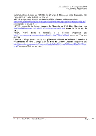 Anais Eletrônicos do IV Colóquio do GPCIR 
UFS/GPCIR/CNPq/PROHIS 
Departamento de História da PUC-SP. No. 24 Artes da História & outras linguagens. São 
Paulo: PUC-SP, Junho de 2002. pp. 65 a 86. 
NEVES, Margarida de Souza. Literatura: Prelúdio e fuga do real.Disponível em: 
http://www.historiaecultura.pro.br/modernosdescobrimentos/desc/cascudo/preludioefuga.pdf 
acesso em 27 de abr. de 2014. 
NEVES, Margarida de Souza. Lugares de Memória na PUC-Rio. Disponível em: 
http://nucleodememoria.vrac.puc-rio.br/site/lugaresmargarida.htm acesso em 27 de abr. de 
2014. 
NORA, Pierre. Entre a memória e a História. Disponível em: 
http://www.pucsp.br/projetohistoria/downloads/revista/PHistoria10.pdf acesso em 27 de abr. 
de 2014. 
OLIVEIRA, Felipe Souza Leão de. “As profundas camadas da memória”: Memória e 
subjetividade no livro O tempo e eu de Luís da Câmara Cascudo. Disponível em: 
http://gthistoriacultural.com.br/VIsimposio/anais/Felipe%20Souza%20Leao%20de%20Olivei 
ra.pdf acesso em 27 de abr. de 2014. 
São Cristóvão, de 09 a 12 de abril de 2014. Página 105 
 