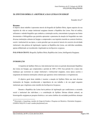 Anais Eletrônicos do IV Colóquio do GPCIR 
UFS/GPCIR/CNPq/PROHIS 
20. EPIFÂNIO DÓRIA E A REPÚBLICA DAS LETRAS EM SERGIP 
Ronaldo Alves44 
Resumo: 
O objetivo deste trabalho é apresentar através da biografia de Epifânio Dória, alguns aspectos da sua 
trajetória de vida no campo intelectual sergipano durante a República das Letras. Para tal análise, 
utilizamos o método biográfico que conduziu a construção escrita, concomitante à pesquisa nas fontes 
documentais e bibliográficas que permitiu apresentar o panorama da atuação do biografado nas mais 
diversas instituições culturais de Sergipe e compreender a sua trajetória inserida no contexto histórico, 
social e intelectual de sua época, e assim perceber que era possível através do exercício da atividade 
intelectual e das práticas de legitimação vigentes na República das Letras, um indivíduo autodidata, 
apenas alfabetizado ser reconhecido e legitimado na intelligentsia sergipana. 
PALAVRAS-CHAVE: Biografia; Epifânio Dória; República das Letras; Intelligentsia Sergipana. 
INTRODUÇÃO 
A trajetória de Epifânio Dória na vida intelectual tem início no período denominado República 
das Letras em Sergipe, que compreendeu o período de 1889 a 1930. Esse período foi o marco das 
mudanças que ocorreram no campo intelectual e institucional sergipano, nessa época ocorreu o 
surgimento de inúmeras instituições culturais que agremiou vários intelectuais e os legitimavam. 
O objetivo geral deste trabalho é mostrar a atuação de Epifânio Dória nas mais diversas 
instituições de Sergipe, reconhecendo a importância do seu trabalho e do seu papel enquanto 
intelectual, que o legitimou como membro da Intelligentsia Sergipana. 
Durante a República das Letras havia práticas de legitimação que condicionava a ascensão 
social e intelectual dos indivíduos, e a contribuição de Epifânio Dóriana difusão cultural, na 
historiografia sergipana,na pesquisa histórica e em outros âmbitos da sociedade possibilitou alcançar 
44 Historiador e Arqueólogo, membro do Grupo de Estudos e Pesquisas em Memória e Patrimônio Sergipano – 
GEMPS/CNPq/UFS. E-mail: ronaldo.jfas@hotmail.com 
São Cristóvão, de 09 a 12 de abril de 2014. Página 106 
 