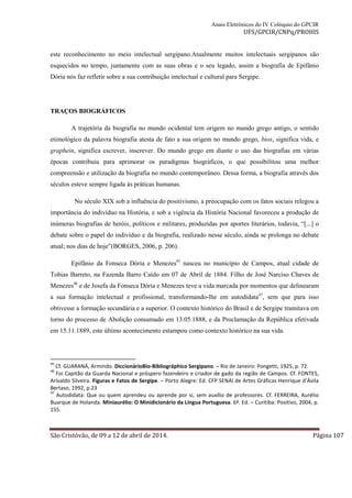 Anais Eletrônicos do IV Colóquio do GPCIR 
UFS/GPCIR/CNPq/PROHIS 
este reconhecimento no meio intelectual sergipano.Atualmente muitos intelectuais sergipanos são 
esquecidos no tempo, juntamente com as suas obras e o seu legado, assim a biografia de Epifânio 
Dória nós faz refletir sobre a sua contribuição intelectual e cultural para Sergipe. 
TRAÇOS BIOGRÁFICOS 
A trajetória da biografia no mundo ocidental tem origem no mundo grego antigo, o sentido 
etimológico da palavra biografia atesta de fato a sua origem no mundo grego, bios, significa vida, e 
graphein, significa escrever, inscrever. Do mundo grego em diante o uso das biografias em várias 
épocas contribuiu para aprimorar os paradigmas biográficos, o que possibilitou uma melhor 
compreensão e utilização da biografia no mundo contemporâneo. Dessa forma, a biografia através dos 
séculos esteve sempre ligada às práticas humanas. 
No século XIX sob a influência do positivismo, a preocupação com os fatos sociais relegou a 
importância do indivíduo na História, e sob a vigência da História Nacional favoreceu a produção de 
inúmeras biografias de heróis, políticos e militares, produzidas por aportes literários, todavia, “[...] o 
debate sobre o papel do indivíduo e da biografia, realizado nesse século, ainda se prolonga no debate 
atual; nos dias de hoje”(BORGES, 2006, p. 206). 
Epifânio da Fonseca Dória e Menezes45 nasceu no município de Campos, atual cidade de 
Tobias Barreto, na Fazenda Barro Caído em 07 de Abril de 1884. Filho de José Narciso Chaves de 
Menezes46 e de Josefa da Fonseca Dória e Menezes teve a vida marcada por momentos que delinearam 
a sua formação intelectual e profissional, transformando-lhe em autodidata47, sem que para isso 
obtivesse a formação secundária e a superior. O contexto histórico do Brasil e de Sergipe tramitava em 
torno do processo de Abolição consumado em 13.05.1888, e da Proclamação da República efetivada 
em 15.11.1889, este último acontecimento estampou como contexto histórico na sua vida. 
45 Cf. GUARANÁ, Armindo. DiccionárioBio-Bibliográphico Sergipano. – Rio de Janeiro: Pongetti, 1925, p. 72. 
46 Foi Capitão da Guarda Nacional e próspero fazendeiro e criador de gado da região de Campos. Cf. FONTES, 
Arivaldo Silveira. Figuras e Fatos de Sergipe. – Porto Alegre: Ed. CFP SENAI de Artes Gráficas Henrique d’Ávila 
Bertaso, 1992, p.23 
47 Autodidata: Que ou quem aprendeu ou aprende por si, sem auxílio de professores. Cf. FERREIRA, Aurélio 
Buarque de Holanda. Miniaurélio: O Minidicionário da Língua Portuguesa. 6ª. Ed. – Curitiba: Positivo, 2004, p. 
155. 
São Cristóvão, de 09 a 12 de abril de 2014. Página 107 
 