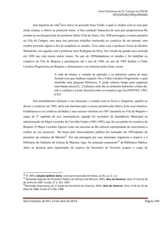 Anais Eletrônicos do IV Colóquio do GPCIR 
UFS/GPCIR/CNPq/PROHIS 
Sua trajetória de vida48teve início no povoado Poço Verde, o qual se mudou com os seus pais 
ainda criança, e obteve as primeiras letras. A boa condição financeira de seus pais proporcionou-lhe 
estudar na escola particular do professor Irênio Vital de Souza. Em 1898 prosseguiu o ensino primário 
na Vila de Campos, mas para isso precisou trabalhar muitocedo no comércio de um parente, sem 
receber provento algum a fim de completar os estudos. Teve aulas com o professor Josué do Rosário 
Montalvão, em seguida com o professor José Rodrigues da Silva. Em virtude da grande seca ocorrida 
em 1898 sua vida tomou outros rumos. No ano de 1899abandonou os estudos e foi trabalhar no 
comércio da Vila de Boquim e permaneceu até o ano de 1906, no ano de 1905 fundou o Clube 
Literário Progressista em Boquim, e demonstrou o seu interesse pelas letras, assim: 
A sede da leitura, a vontade de aprender e os primeiros cantos de amor 
fizeram com que fundasse naquela vila o Clube Literário Progressista, o qual 
mantinha uma pequena biblioteca. E ainda sobrava tempo para organizar 
uma banda musical [...] Labutava todo dia no armazém fedorento a fumo-de-rolo 
e cachaça e á noite discorria sobre os romances que lia (FONTES, 1992, 
p.24). 
Seu autodidatismo delineou a sua formação, o contato com os livros o despertou, quando ao 
deixar o comércio em 1905, abriu um internato para o ensino primário,não obteve êxito essa tentativa. 
Estabeleceu-se no comércio da Bahia e sem sucesso retornou em 1907 eassumiu na Vila de Boquim o 
cargo de 2º suplente do juiz municipal,em seguida foi secretário da Intendência Municipal na 
administração do Major Leonides de Carvalho Fontes (1901-1905), que foi seu patrão no comércio de 
Boquim. O Major Leonides figurou como um mecenas ao lhe oferecer oportunidade de crescimento e 
confiar no seu potencial. Na busca pelo funcionalismo público foi nomeado em 1907adjunto do 
promotor da comarca de Maruim49. Em sua passagem por esse município organizou o arquivo e a 
biblioteca do Gabinete de Leitura de Maruim, logo, foi nomeado amanuense50 da Biblioteca Pública. 
Após se destacar pela organização do arquivo da Secretaria de Governo ocupou o cargo de 
48 Cf. APES. Coleção Epifânio Dória. Livro para Impressão de Visitas. Cx 05. p.1-2. s.d. 
49 Nomeado Adjunto de Promotor Público da Comarca de Maruim. APES. Atos do Governo. Acto nº 210 de 26 
de Junho de 1907. Fundo: G1 V. 337. 1907 
50Nomeado Amanuense da 2ª Seção da Secretaria de Governo. APES. Atos do Governo. Acto nº 66 de 20 de 
Maio de 1908. Fundo G1V.330, 1908. 
São Cristóvão, de 09 a 12 de abril de 2014. Página 108 
 