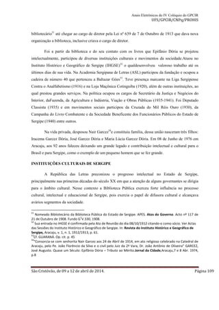 Anais Eletrônicos do IV Colóquio do GPCIR 
UFS/GPCIR/CNPq/PROHIS 
bibliotecário51 até chegar ao cargo de diretor pela Lei nº 639 de 7 de Outubro de 1913 que dava nova 
organização a biblioteca, inclusive criava o cargo de diretor. 
Foi a partir da biblioteca e do seu contato com os livros que Epifânio Dória se projetou 
intelectualmente, participou de diversas instituições culturais e movimentos da sociedade.Atuou no 
Instituto Histórico e Geográfico de Sergipe (IHGSE)52 o qualdesenvolveu valoroso trabalho até os 
últimos dias de sua vida. Na Academia Sergipana de Letras (ASL) participou da fundação e ocupou a 
cadeira de número 40 que pertenceu a Baltazar Góes53. Teve presença marcante na Liga Sergipense 
Contra o Analfabetismo (1916) e na Loja Maçônica Cotinguiba (1920), além de outras instituições, ao 
qual prestou grandes serviços. Na política ocupou os cargos de Secretário da Justiça e Negócios do 
Interior, daFazenda, da Agricultura e Indústria, Viação e Obras Públicas (1935-1941). Foi Deputado 
Classista (1935) e em movimentos sociais participou da Cruzada do Mil Réis Ouro (1930), da 
Campanha do Livro Combatente e da Sociedade Beneficente dos Funcionários Públicos do Estado de 
Sergipe (1940) entre outros. 
Na vida privada, desposou Nair Garcez54e constituiu família, dessa união nasceram três filhos: 
Iracema Garcez Dória, José Garcez Dória e Maria Lúcia Garcez Dória. Em 08 de Junho de 1976 em 
Aracaju, aos 92 anos faleceu deixando um grande legado e contribuição intelectual e cultural para o 
Brasil e para Sergipe, como o exemplo de um pequeno homem que se fez grande. 
INSTITUIÇÕES CULTURAIS DE SERGIPE 
A República das Letras preconizou o progresso intelectual no Estado de Sergipe, 
principalmente nas primeiras décadas do século XX em que a atenção de alguns governantes se dirigia 
para o âmbito cultural. Nesse contexto a Biblioteca Pública exerceu forte influência no processo 
cultural, intelectual e educacional de Sergipe, pois exercia o papel de difusora cultural e alcançava 
avários segmentos da sociedade. 
51 Nomeado Bibliotecário da Biblioteca Pública do Estado de Sergipe. APES. Atos do Governo. Acto nº 117 de 
21 de Outubro de 1908. Fundo G1V.330, 1908. 
52 Sua entrada no IHGSE é confirmada pela Ata de Reunião do dia 08/10/1912 citando-o como sócio. Ver Actas 
das Sessões do Instituto Histórico e Geográfico de Sergipe. In: Revista do Instituto Histórico e Geográfico de 
Sergipe, Aracaju, v. 1, n. 1, 1912/1913, p. 61. 
53Cf. GUARANÁ. Op. cit. p. 45 
54“Consorcia-se com senhorita Nair Garcez aos 24 de Abril de 1914, em ato religioso celebrado na Catedral de 
Aracaju, pelo Pe. João Florêncio da Silva e o civil pelo Juiz da 2ª Vara, Dr. João Antônio de Oliveira” GARCEZ, 
José Augusto. Quase um Século: Epifânio Dória – Tributo ao Mérito.Jornal da Cidade,Aracaju,7 e 8 Abr. 1974, 
p.8 
São Cristóvão, de 09 a 12 de abril de 2014. Página 109 
 