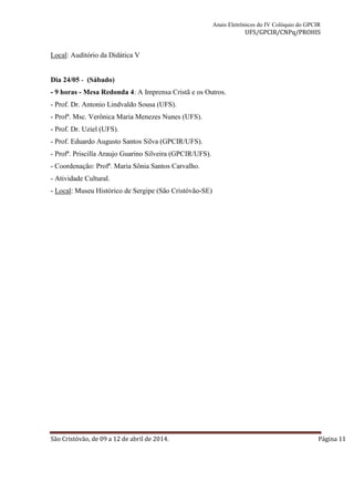 Anais Eletrônicos do IV Colóquio do GPCIR 
UFS/GPCIR/CNPq/PROHIS 
Local: Auditório da Didática V 
Dia 24/05 - (Sábado) 
- 9 horas - Mesa Redonda 4: A Imprensa Cristã e os Outros. 
- Prof. Dr. Antonio Lindvaldo Sousa (UFS). 
- Profª. Msc. Verônica Maria Menezes Nunes (UFS). 
- Prof. Dr. Uziel (UFS). 
- Prof. Eduardo Augusto Santos Silva (GPCIR/UFS). 
- Profª. Priscilla Araujo Guarino Silveira (GPCIR/UFS). 
- Coordenação: Profª. Maria Sônia Santos Carvalho. 
- Atividade Cultural. 
- Local: Museu Histórico de Sergipe (São Cristóvão-SE) 
São Cristóvão, de 09 a 12 de abril de 2014. Página 11 
 