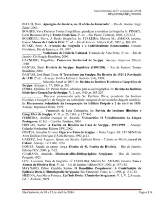 Anais Eletrônicos do IV Colóquio do GPCIR 
UFS/GPCIR/CNPq/PROHIS 
BLOCH, Marc. Apologias da história, ou, O ofício do historiador. – Rio de Janeiro: Jorge 
Zahar, 2001. 
BORGES, Vavy Pacheco. Fontes Biográficas: grandezas e misérias da biografia In: PINSKY, 
Carla Bassanezi (Org.). Fontes Históricas. 2ª. ed. – São Paulo: Contexto, 2006, p.203-33. 
BOURDIEU, Pierre. A Ilusão Biográfica. In: FERREIRA, Marieta M.; AMADO, Janaína. 
Usos e Abusos da História Oral. 5ª. ed. – Rio de Janeiro: Editora FGV, 2002, p. 183-191. 
BURKE, Peter. A Invenção da Biografia e o Individualismo Renascentista. Estudos 
Históricos, Rio de Janeiro, n. 19, 1997. 
____________. Variedades de História Cultural. Tradução de Alda Porto. 2ª. ed. – Rio de 
Janeiro: Civilização Brasileira, 2006. 
CARNEIRO, Magalhães. Panorama Intelectual de Sergipe. Aracaju: Imprensa Oficial, 
1940. 
DANTAS, Ibarê. História de Sergipe: República (1889-200). – Rio de Janeiro: Tempo 
Brasileiro, 2004. 
DANTAS, José Ibarê Costa. O Tenentismo em Sergipe: Da Revolta de 1924 à Revolução 
de 1930. 2ª ed. – Aracaju: Gráfica Editora J. Andrade Ltda, 1999. 
____________. Relatório Anual de 2007. In: Revista do Instituto Histórico e Geográfico de 
Sergipe. Aracaju: n. 37, 2008. p. 282. 
DÓRIA, Epifânio. Dr. Pelino Nobre, subsídios para a sua biographia. In: Revista do Instituto 
Histórico e Geográfico de Sergipe. V. 3, n.6, 1915, p. 183-205 . 
____________. Discurso pronunciado pelo Sr. Epifânio Dória, presidente do Instituto 
Histórico e Geográfico de Sergipe, na solenidade inaugural do novo prédio daquele sodalício. 
In: Discursosna Solenidade da Inauguração do Edifício Próprio a 2 de abril de 1939. 
Aracaju: Imprensa Oficial, 1939. 
____________. Veneráveis da Loja Cotinguiba. In: Revista do Instituto Histórico e 
Geográfico de Sergipe. V. 21, n. 26, 1961. p. 127-165. 
FERREIRA, Aurélio Buarque de Holanda. Miniaurélio: O Minidicionário da Língua 
Portuguesa. 6ª. Ed. – Curitiba: Positivo, 2004. 
FREITAS, Itamar. A Escrita da História na Casa de Sergipe– 1913/1999. – Aracaju: 
Coleção Nordestina: Editora UFS, 2002. 
FONTES, Arivaldo Silveira. Figuras e Fatos de Sergipe. – Porto Alegre: Ed. CFP SENAI de 
Artes Gráficas Henrique d’Ávila Bertaso, 1992, p.23. 
GARCEZ, José Augusto. Quase um Século: Epifânio Dória – Tributo ao Mérito.Jornal da 
Cidade, Aracaju, 7 e 8 Abr. 1974. 
GOMES, Ângela de castro. (org.). Escrita de Si, Escrita da História. – Rio de Janeiro: 
Editora FGV, 2004, p. 7-22. 
GUARANÁ, Armindo. DiccionárioBio-Bibliográphico Sergipano. – Rio de Janeiro: 
Pongetti, 1925. 
LEVI, Giovanni. Usos da biografia. In: FERREIRA, Marieta M.; AMADO, Janaína. Usos e 
Abusos da História Oral. 5ª. ed. – Rio de Janeiro: Editora FGV, 2002, p. 167-182. 
MAYNARD, Dilton Cândido Santos. O Beneditino Pesquisador: A Contribuição de 
Epifânio Dória à Historiografia Sergipana. São Cristóvão: Tomo, n. 1, 1998, p. 131-142. 
MEDINA, Ana Maria Fonseca. Epifânio Dória: Efemérides Sergipanas. V. 1, V. 2,Aracaju: 
Ed. J. Andrade, 2009. 
São Cristóvão, de 09 a 12 de abril de 2014. Página 114 
 