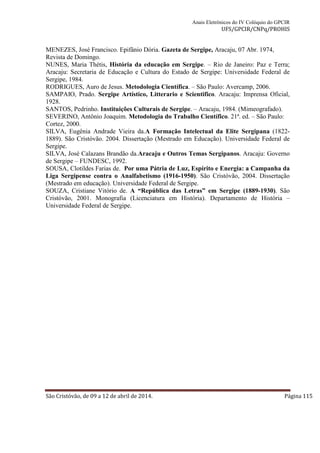 Anais Eletrônicos do IV Colóquio do GPCIR 
UFS/GPCIR/CNPq/PROHIS 
MENEZES, José Francisco. Epifânio Dória. Gazeta de Sergipe, Aracaju, 07 Abr. 1974, 
Revista de Domingo. 
NUNES, Maria Thétis, História da educação em Sergipe. – Rio de Janeiro: Paz e Terra; 
Aracaju: Secretaria de Educação e Cultura do Estado de Sergipe: Universidade Federal de 
Sergipe, 1984. 
RODRIGUES, Auro de Jesus. Metodologia Científica. – São Paulo: Avercamp, 2006. 
SAMPAIO, Prado. Sergipe Artístico, Litterario e Scientifico. Aracaju: Imprensa Oficial, 
1928. 
SANTOS, Pedrinho. Instituições Culturais de Sergipe. – Aracaju, 1984. (Mimeografado). 
SEVERINO, Antônio Joaquim. Metodologia do Trabalho Científico. 21ª. ed. – São Paulo: 
Cortez, 2000. 
SILVA, Eugênia Andrade Vieira da.A Formação Intelectual da Elite Sergipana (1822- 
1889). São Cristóvão. 2004. Dissertação (Mestrado em Educação). Universidade Federal de 
Sergipe. 
SILVA, José Calazans Brandão da.Aracaju e Outros Temas Sergipanos. Aracaju: Governo 
de Sergipe – FUNDESC, 1992. 
SOUSA, Clotildes Farias de. Por uma Pátria de Luz, Espírito e Energia: a Campanha da 
Liga Sergipense contra o Analfabetismo (1916-1950). São Cristóvão, 2004. Dissertação 
(Mestrado em educação). Universidade Federal de Sergipe. 
SOUZA, Cristiane Vitório de. A “República das Letras” em Sergipe (1889-1930). São 
Cristóvão, 2001. Monografia (Licenciatura em História). Departamento de História – 
Universidade Federal de Sergipe. 
São Cristóvão, de 09 a 12 de abril de 2014. Página 115 
 