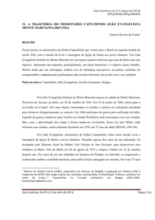 Anais Eletrônicos do IV Colóquio do GPCIR 
UFS/GPCIR/CNPq/PROHIS 
21. A TRAJETÓRIA DO MISSIONÁRIO CAPUCHINHO JOÃO EVANGELISTA 
MONTE MARCIANO (1843-1921) 
Tatiane Oliveira da Cunha* 
RESUMO 
Foram muitos os missionários da Ordem Capuchinha que vieram para o Brasil na segunda metade do 
século XIX, com a missão de levar a mensagem da Igreja de Roma aos povos distantes. Frei João 
Evangelista Giuliani de Monte Marciano foi um desses sujeitos históricos que saiu da Itália com esse 
objetivo. Apresentar sua trajetória, principalmente, em terras brasileiras é o objetivo desse trabalho. 
Mostra ainda que sua mensagem, embora rica de estratégias persuasivas, na prática cotidiana era 
compreendida e adaptada pelos participantes das missões itinerantes de acordo com a sua realidade. 
Palavras-chave: Capuchinho, João Evangelista, missões itinerantes, Sergipe. 
Frei João Evangelista Giuliani de Monte Marciano nasceu na cidade de Monte Marciano, 
Província de Ancona, na Itália, em 20 de outubro de 1843. Em 23 de junho de 1860, entrou para o 
noviciado em Cíngoli. Seis anos depois, interrompeu os estudos e atrasou sua ordenação sacerdotal 
para alistar-se obrigatoriamente no exército. Em 1866 participou da guerra pela unificação da Itália. 
Fugindo da guerra, mudou-se para Viterbo (no Estado Pontifício) onde prosseguiu com seus estudos. 
Mas, com a aproximação das tropas a Roma mudou-se novamente, dessa vez para Malta, onde 
terminou seus estudos, sendo ordenado Sacerdote em 1870, aos 27 anos de idade (REGNI, 1991:84). 
Frei João Evangelista, missionário da Ordem Capuchinha, tinha como missão levar a 
mensagem da Igreja de Roma a povos distantes. Passados apenas dois anos da sua ordenação, foi 
designado pelo Ministro Geral da Ordem, Frei Nicolau de San Giovanni, para desenvolver seus 
trabalhos na Bahia. Saiu de Malta em 26 de agosto de 1872 e chegou à Bahia em 12 de outubro 
daquele ano. Por cerca de um ano trabalhou no hospício da Piedade, em Salvador, se preparando e 
conhecendo melhor a realidade brasileira, para enfim iniciar a pregação nas missões. Nos seus 37 anos 
* Mestre em História Social (UFBA), especialista em Ciências da Religião e graduada em História (UFS) e 
integrante do GPCIR. Este artigo é parte dos resultados apresentados na dissertação “Práticas e prédicas em 
nome de Cristo...”: Capuchinhos na “cruzada civilizatória” em Sergipe (1874-1901). 
tatianehistoria@yahoo.com. 
São Cristóvão, de 09 a 12 de abril de 2014. Página 116 
 