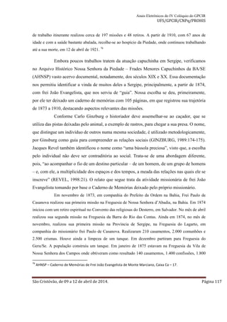 Anais Eletrônicos do IV Colóquio do GPCIR 
UFS/GPCIR/CNPq/PROHIS 
de trabalho itinerante realizou cerca de 197 missões e 48 retiros. A partir de 1910, com 67 anos de 
idade e com a saúde bastante abalada, recolhe-se ao hospício da Piedade, onde continuou trabalhando 
até a sua morte, em 12 de abril de 1921. 76 
Embora poucos trabalhos tratem da atuação capuchinha em Sergipe, verificamos 
no Arquivo Histórico Nossa Senhora da Piedade – Frades Menores Capuchinhos da BA/SE 
(AHNSP) vasto acervo documental, notadamente, dos séculos XIX e XX. Essa documentação 
nos permitiu identificar a vinda de muitos deles a Sergipe, principalmente, a partir de 1874, 
com frei João Evangelista, que nos serviu de “guia”. Nossa escolha se deu, primeiramente, 
por ele ter deixado um caderno de memórias com 105 páginas, em que registrou sua trajetória 
de 1873 a 1910, destacando aspectos relevantes das missões. 
Conforme Carlo Ginzburg o historiador deve assemelhar-se ao caçador, que se 
utiliza das pistas deixadas pelo animal, a exemplo de rastros, para chegar a sua presa. O nome, 
que distingue um indivíduo de outros numa mesma sociedade, é utilizado metodologicamente, 
por Ginsburg como guia para compreender as relações sociais (GINZBURG, 1989:174-175). 
Jacques Revel também identificou o nome como “uma bússola preciosa”, visto que, a escolha 
pelo individual não deve ser contraditória ao social. Trata-se de uma abordagem diferente, 
pois, “ao acompanhar o fio de um destino particular – de um homem, de um grupo de homens 
– e, com ele, a multiplicidade dos espaços e dos tempos, a meada das relações nas quais ele se 
inscreve” (REVEL, 1998:21). O relato que segue trata da atividade missionária de frei João 
Evangelista tomando por base o Caderno de Memórias deixado pelo próprio missionário. 
Em novembro de 1873, em companhia do Prefeito da Ordem na Bahia, Frei Paulo de 
Casanova realizou sua primeira missão na Freguesia de Nossa Senhora d’Abadia, na Bahia. Em 1874 
iniciou com um retiro espiritual no Convento das religiosas do Desterro, em Salvador. No mês de abril 
realizou sua segunda missão na Freguesia da Barra do Rio das Contas. Ainda em 1874, no mês de 
novembro, realizou sua primeira missão na Província de Sergipe, na Freguesia do Lagarto, em 
companhia do missionário frei Paulo de Casanova. Realizaram 210 casamentos, 2.000 comunhões e 
2.500 crismas. Houve ainda a limpeza de um tanque. Em dezembro partiram para Freguesia do 
Geru/Se. A população construiu um tanque. Em janeiro de 1875 estavam na Freguesia da Vila de 
Nossa Senhora dos Campos onde obtiveram como resultado 140 casamentos, 1.400 confissões, 1.800 
76 AHNSP – Caderno de Memórias de Frei João Evangelista de Monte Marciano, Caixa Ca – 17. 
São Cristóvão, de 09 a 12 de abril de 2014. Página 117 
 