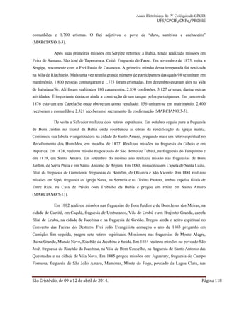 Anais Eletrônicos do IV Colóquio do GPCIR 
UFS/GPCIR/CNPq/PROHIS 
comunhões e 1.700 crismas. O frei adjetivou o povo de “duro, sambista e cachaceiro” 
(MARCIANO:1-3). 
Após suas primeiras missões em Sergipe retornou a Bahia, tendo realizado missões em 
Feira de Santana, São José de Tapororoca, Coité, Freguesia do Passo. Em novembro de 1875, volta a 
Sergipe, novamente com o Frei Paulo de Casanova. A primeira missão dessa temporada foi realizada 
na Vila de Riachuelo. Mais uma vez reuniu grande número de participantes das quais 98 se uniram em 
matrimônio, 1.800 pessoas comungaram e 1.775 foram crismadas. Em dezembro estavam eles na Vila 
de Itabaiana/Se. Ali foram realizados 180 casamentos, 2.850 confissões, 3.127 crismas, dentre outras 
atividades. É importante destacar ainda a construção de um tanque pelos participantes. Em janeiro de 
1876 estavam em Capela/Se onde obtiveram como resultado: 156 uniram-se em matrimônio, 2.400 
receberam a comunhão e 2.321 receberam o sacramento da confirmação (MARCIANO:3-5). 
De volta a Salvador realizou dois retiros espirituais. Em outubro seguiu para a freguesia 
de Bom Jardim no litoral da Bahia onde coordenou as obras da reedificação da igreja matriz. 
Continuou sua labuta evangelizadora na cidade de Santo Amaro, pregando mais um retiro espiritual no 
Recolhimento dos Humildes, em meados de 1877. Realizou missões na freguesia da Giboia e em 
Itaparica. Em 1878, realizou missão no povoado de São Bento de Tubatá, na freguesia do Tanquinho e 
em 1879, em Santo Amaro. Em setembro do mesmo ano realizou missão nas freguesias de Bom 
Jardim, de Serra Preta e em Santo Antonio de Argum. Em 1880, missionou em Capela de Santa Luzia, 
filial da freguesia de Gameleira, freguesias do Bomfim, de Oliveira e São Vicente. Em 1881 realizou 
missões em Sipó, freguesia da Igreja Nova, na Serraria e na Divina Pastora, ambas capelas filiais de 
Entre Rios, na Casa de Prisão com Trabalho da Bahia e pregou um retiro em Santo Amaro 
(MARCIANO:5-13). 
Em 1882 realizou missões nas freguesias do Bom Jardim e de Bom Jesus das Meiras, na 
cidade de Caetité, em Caçulé, freguesia de Umburanos, Vila de Urubú e em Brejinho Grande, capela 
filial de Urubú, na cidade de Jacobina e na freguesia de Gavião. Pregou ainda o retiro espiritual no 
Convento das Freiras do Desterro. Frei João Evangelista começou o ano de 1883 pregando em 
Camição. Em seguida, pregou sete retiros espirituais. Missionou nas freguesias de Monte Alegre, 
Baixa Grande, Mundo Novo, Riachão da Jacobina e Saúde. Em 1884 realizou missões no povoado São 
José, freguesia do Riachão da Jacobina, na Vila de Bom Conselho, na freguesia de Santo Antonio das 
Queimadas e na cidade de Vila Nova. Em 1885 pregou missões em: Jaguarary, freguesia do Campo 
Formosa, freguesia de São João Amaro, Mamonas, Monte do Fogo, povoado da Lagoa Clara, nas 
São Cristóvão, de 09 a 12 de abril de 2014. Página 118 
 