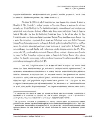Anais Eletrônicos do IV Colóquio do GPCIR 
UFS/GPCIR/CNPq/PROHIS 
freguesias de Macahubas e São Sebastião do Caetité, povoado Curralinho, povoado da Casa de Telha, 
na cidade de Condenba e no povoado Lage (MARCIANO:13-25). 
No início de 1886 frei João Evangelista veio para Sergipe, com a missão de dirigir o 
Hospício de São Cristóvão77 e realizar missões na Província. Durante a quaresma fez diversas 
pregações aos fiéis de São Cristóvão. No dia três de maio partiu para a cidade de Lagarto onde pregou 
durante todo esse mês, que é dedicado a Maria. Além disso, pregou na festa do Corpo de Deus, na 
festa de São João e na festa do Ilustríssimo Coração de Jesus. No dia três de julho, frei João 
Evangelista estava em Samba, capela da freguesia do Riachão. Nessa localidade pregou durante vinte 
e quatro dias e organizou a construção de um tanque que foi batizado com o nome do frei. Preparou a 
festa de Nossa Senhora da Assunção, na freguesia do Coité, tendo retornado a São Cristóvão em 17 de 
agosto. Em setembro retornou a Lagarto para pregar na novena de Nossa Senhora da Piedade. Viajou 
em seguida para o povoado Samba, onde realizou uma missão itinerante, entre os dias 17 a 29 do 
mesmo mês. Sob a coordenação do missionário foi construído um cemitério e levantou-se um Cruzeiro 
na praça. Frei João Evangelista continuou a pregar na freguesia do Riachão durante todo o mês de 
outubro. Em dezembro o missionário realizou missão na freguesia de Nossa Senhora das Dores com a 
construção de um tanque (MARCIANO:25-27). 
Frei João Evangelista iniciou o ano de 1887 na cidade de Capela e em mutirão foram 
abertas duas fontes. O frei mencionou que nesta missão conseguiu derrotar o protestantismo.78 Em 
fevereiro do mesmo ano realizou nova missão na Vila de Itabaiana. Trabalharam diversas pessoas na 
limpeza e no aumento do tanque da Santa Cruz. Encerrada a missão o frei permaneceu em Itabaiana 
até quinze de agosto, tendo nesse período ajudado a levantar um Cruzeiro na Serra de Itabaiana e 
reparos na capela e na igreja matriz. Pregou durante toda a quaresma. Em 15 de agosto frei João 
Evangelista deixou Itabaiana com destino a Pernambuco, por determinação do Comissário frei Fideles 
de Avoba, sob o protesto do povo de Sergipe.79 Sua chegada a Pernambuco coincidiu com a festa de 
77 O trabalho do frei Cândido de Taggia nas missões em Sergipe levou as autoridades a convidarem os 
capuchinhos a se fixarem em seu território. Em 1841, o Governo promulgou a Lei nº 67 que tratava da 
construção de um hospício em São Cristóvão concluído em 1850 (REGNI, 1988: 419-421). 
78 Os capuchinhos combatiam os protestantes nas missões. Conforme Seixas os protestantes também 
discordavam dos métodos capuchinhos de evangelização criticando-os no jornal evangélico (SEIXAS, 2010:344). 
79 A saída de frei João Evangelista de Sergipe provocou a reação do clero e da população que fizeram abaixo-assinados 
pedindo sua volta, devido ao seu trabalho missionário no combate aos protestantes (REGNI, 
1991:80). 
São Cristóvão, de 09 a 12 de abril de 2014. Página 119 
 