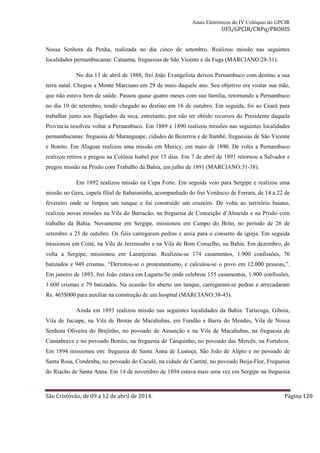 Anais Eletrônicos do IV Colóquio do GPCIR 
UFS/GPCIR/CNPq/PROHIS 
Nossa Senhora da Penha, realizada no dia cinco de setembro. Realizou missão nas seguintes 
localidades pernambucanas: Catuama, freguesias de São Vicente e da Fuga (MARCIANO:28-31). 
No dia 13 de abril de 1888, frei João Evangelista deixou Pernambuco com destino a sua 
terra natal. Chegou a Monte Marciano em 29 de maio daquele ano. Seu objetivo era visitar sua mãe, 
que não estava bem de saúde. Passou quase quatro meses com sua família, retornando a Pernambuco 
no dia 10 de setembro, tendo chegado ao destino em 16 de outubro. Em seguida, foi ao Ceará para 
trabalhar junto aos flagelados da seca, entretanto, por não ter obtido recursos do Presidente daquela 
Província resolveu voltar a Pernambuco. Em 1889 e 1890 realizou missões nas seguintes localidades 
pernambucanas: freguesia de Maranguape, cidades de Bezerros e de Itambé, freguesias de São Vicente 
e Bonito. Em Alagoas realizou uma missão em Muricy, em maio de 1890. De volta a Pernambuco 
realizou retiros e pregou na Colônia Isabel por 15 dias. Em 7 de abril de 1891 retornou a Salvador e 
pregou missão na Prisão com Trabalho da Bahia, em julho de 1891 (MARCIANO:31-38). 
Em 1892 realizou missão na Cepa Forte. Em seguida veio para Sergipe e realizou uma 
missão no Geru, capela filial de Itabaianinha, acompanhado do frei Venâncio de Ferrara, de 14 a 22 de 
fevereiro onde se limpou um tanque e foi construído um cruzeiro. De volta ao território baiano, 
realizou novas missões na Vila do Barracão, na freguesia de Conceição d’Almeida e na Prisão com 
trabalho da Bahia. Novamente em Sergipe, missionou em Campo do Brito, no período de 26 de 
setembro a 25 de outubro. Os fiéis carregaram pedras e areia para o conserto da igreja. Em seguida 
missionou em Coité, na Vila de Jeremoabo e na Vila de Bom Conselho, na Bahia. Em dezembro, de 
volta a Sergipe, missionou em Laranjeiras. Realizou-se 174 casamentos, 1.900 confissões, 76 
batizados e 949 crismas. “Derrotou-se o protestantismo, e calculou-se o povo em 12.000 pessoas,”. 
Em janeiro de 1893, frei João estava em Lagarto/Se onde celebrou 155 casamentos, 1.900 confissões, 
1.600 crismas e 79 batizados. Na ocasião foi aberto um tanque, carregaram-se pedras e arrecadaram 
Rs. 465$000 para auxiliar na construção de um hospital (MARCIANO:38-45). 
Ainda em 1893 realizou missão nas seguintes localidades da Bahia: Tartaruga, Giboia, 
Vila de Juciape, na Vila de Brotas de Macahubas, em Fundão e Barra do Mendes, Vila de Nossa 
Senhora Oliveira do Brejinho, no povoado de Assunção e na Vila de Macahubas, na freguesia de 
Cannabrava e no povoado Bonito, na freguesia de Tanquinho, no povoado das Mercês, na Fortaleza. 
Em 1894 missionou em: freguesia de Santa Anna de Lustoça, São João de Alípio e no povoado de 
Santa Rosa, Condenba, no povoado do Caculé, na cidade de Caetité, no povoado Beija-Flor, Freguesia 
do Riacho de Santa Anna. Em 14 de novembro de 1894 estava mais uma vez em Sergipe na freguesia 
São Cristóvão, de 09 a 12 de abril de 2014. Página 120 
 
