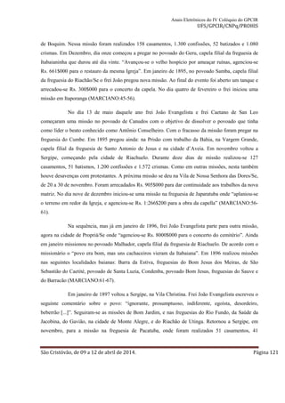 Anais Eletrônicos do IV Colóquio do GPCIR 
UFS/GPCIR/CNPq/PROHIS 
de Boquim. Nessa missão foram realizados 158 casamentos, 1.300 confissões, 52 batizados e 1.080 
crismas. Em Dezembro, dia onze começou a pregar no povoado do Geru, capela filial da freguesia de 
Itabaianinha que durou até dia vinte. “Avançou-se o velho hospício por ameaçar ruínas, agenciou-se 
Rs. 661$000 para o restauro da mesma Igreja”. Em janeiro de 1895, no povoado Samba, capela filial 
da freguesia do Riachão/Se o frei João pregou nova missão. Ao final do evento foi aberto um tanque e 
arrecadou-se Rs. 300$000 para o concerto da capela. No dia quatro de fevereiro o frei iniciou uma 
missão em Itaporanga (MARCIANO:45-56). 
No dia 13 de maio daquele ano frei João Evangelista e frei Caetano de San Leo 
começaram uma missão no povoado de Canudos com o objetivo de dissolver o povoado que tinha 
como líder o beato conhecido como Antônio Conselheiro. Com o fracasso da missão foram pregar na 
freguesia do Cumbe. Em 1895 pregou ainda: na Prisão com trabalho da Bahia, na Vargem Grande, 
capela filial da freguesia de Santo Antonio de Jesus e na cidade d’Aveia. Em novembro voltou a 
Sergipe, começando pela cidade de Riachuelo. Durante doze dias de missão realizou-se 127 
casamentos, 51 batismos, 1.200 confissões e 1.572 crismas. Como em outras missões, nesta também 
houve desavenças com protestantes. A próxima missão se deu na Vila de Nossa Senhora das Dores/Se, 
de 20 a 30 de novembro. Foram arrecadados Rs. 905$000 para dar continuidade aos trabalhos da nova 
matriz. No dia nove de dezembro iniciou-se uma missão na freguesia de Japaratuba onde “aplaniou-se 
o terreno em redor da Igreja, e agenciou-se Rs. 1:266$200 para a obra da capella” (MARCIANO:56- 
61). 
Na sequência, mas já em janeiro de 1896, frei João Evangelista parte para outra missão, 
agora na cidade de Propriá/Se onde “agenciou-se Rs. 8000$000 para o concerto do cemitério”. Ainda 
em janeiro missionou no povoado Malhador, capela filial da freguesia de Riachuelo. De acordo com o 
missionário o “povo era bom, mas uns cachaceiros vieram da Itabaiana”. Em 1896 realizou missões 
nas seguintes localidades baianas: Barra da Estiva, freguesias do Bom Jesus dos Meiras, de São 
Sebastião do Caetité, povoado de Santa Luzia, Condenba, povoado Bom Jesus, freguesias do Sauve e 
do Barracão (MARCIANO:61-67). 
Em janeiro de 1897 voltou a Sergipe, na Vila Christina. Frei João Evangelista escreveu o 
seguinte comentário sobre o povo: “ignorante, prosumptuoso, indiferente, egoísta, desordeiro, 
beberrão [...]”. Seguiram-se as missões de Bom Jardim, e nas freguesias do Rio Fundo, da Saúde da 
Jacobina, do Gavião, na cidade de Monte Alegre, e do Riachão de Utinga. Retornou a Sergipe, em 
novembro, para a missão na freguesia de Pacatuba, onde foram realizados 51 casamentos, 41 
São Cristóvão, de 09 a 12 de abril de 2014. Página 121 
 