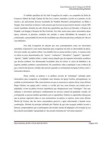 Anais Eletrônicos do IV Colóquio do GPCIR 
UFS/GPCIR/CNPq/PROHIS 
O trabalho apostólico de frei João Evangelista foi amplo e na companhia de Paulo de 
Casanova, Gabriel de Cagli, Caetano de San Leo e outros, montados a cavalo ou a jumento, ou até 
mesmo a pé, percorreram diversas localidades do Nordeste Brasileiro, principalmente, na Bahia e 
Sergipe. Suas memórias revelaram a vida cansativa que levavam ao percorrerem durante o século XIX 
muitas localidades distantes da sede oficial dos capuchinhos que ficava em Salvador, o Hospício da 
Piedade e em Sergipe o Hospício de São Cristóvão. Frei João, assim como outros missionários dessa 
época, enfrentou as péssimas condições das estradas e outras dificuldades de transporte e de 
comunicação, a precariedade da maioria das localidades que ofereciam péssimas condições de vida aos 
seus habitantes. 
Frei João Evangelista foi descrito por seus contemporâneos como um missionário 
autoritário, responsável e com muita disposição para evangelizar em meio às adversidades da época. 
Em certo sentido, seu caderno reflete o seu trabalho com as muitas missões e retiros. A maneira como 
se referia ao povo denominando-o de: “ocioso”, “cachaceiro”, “desordeiro”, “jogador”, “ignorante”, 
“egoísta”, “ladrão” também reflete o caráter sincero daquilo que ele enquanto missionário acreditava 
que deveria combater. Em determinadas localidades além de criticar os vícios da bebedeira e da 
jogatina, também combateu o protestantismo. Os comentários sobre a população é uma evidência de 
que a maioria das pessoas visitadas não estavam seguindo os ensinamentos da Igreja Católica como o 
missionário desejava. 
Nesse sentido, as práticas e as prédicas serviam de “estratégias” utilizadas pelos 
missionários para evangelizar as localidades mais distantes da Igreja Católica, principalmente, no 
combate ao protestantismo. Mas, nessa tessitura em que se cruzavam os sujeitos, havia, como afirmou 
Roger Chartier, um espaço entre a norma e o vivido, por isso, esses homens, em contato com a 
população, viviam na prática diversas experiências que ultrapassavam essas “estratégias”. Nas suas 
andanças o missionário participava cotidianamente do universo cultural da população visitada; em 
contrapartida, as pessoas também aprendiam com os capuchinhos. Embora os capuchinhos desejassem 
que as pessoas seguissem todos os seus ensinamentos, na prática, os sujeitos, assim como afirmou 
Michel de Certeau, não são meros consumidores passivos e agem selecionando e fazendo novas 
combinações. Partindo do princípio atribuído por Chartier de que toda recepção também inventa e 
distorce, compreendemos que os participantes das missões usaram da adaptação e da invenção no seu 
dia-a-dia de necessidades “apropriando-se” das missões itinerantes de “mil outras maneiras”. 
São Cristóvão, de 09 a 12 de abril de 2014. Página 123 
 
