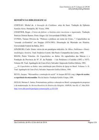 Anais Eletrônicos do IV Colóquio do GPCIR 
UFS/GPCIR/CNPq/PROHIS 
REFERÊNCIAS BIBLIOGRÁFICAS 
CERTEAU, Michel de. A Invenção do Cotidiano: artes de fazer. Tradução de Ephraim 
Ferreira Alves. Petrópolis, RJ: Vozes, 1994. 
CHARTIER, Roger. À beira da falésia: a história entre incertezas e inquietudes. Tradução 
Patrícia Chittoni Ramos. Porto Alegre: Ed. Universidade/UFRGS, 2002. 
CUNHA, Tatiane Oliveira da. “Práticas e prédicas em nome de Cristo...”: Capuchinhos na 
“cruzada civilizatória” em Sergipe (1874-1901). Dissertação de Mestrado em História. 
Universidade Federal da Bahia, 2011. 
GINZBURG, Carlo. Sinais: raízes de um paradigma indiciário. In: Mitos, Emblemas e Sinais: 
morfologia e história. Trad. Frederico Carotti. São Paulo: Companhia das Letras, 1989. 
REGNI, Pietro Vittorino. Os Capuchinhos na Bahia. Os capuchinhos das Marcas e a 
Fundação da Província de Nª. Sª. da Piedade – I da Prefeitura à Custódia (1892 a 1937). 
Volume III. Trad. Agatângelo de Crato (Frei), Salvador: Impressão Gráfica Editora, 1991. 
___ Os Capuchinhos na Bahia: uma contribuição para História da Igreja no Brasil. Volumes I e II. 
Trad. Agatângelo de Crato (Frei), Salvador: Impressão Gráfica Editora, 1988. 
REVEL, Jacques. “Microanálise e construção do social”. In Jacques REVEL (org.). Jogos de escalas: 
a experiência da microanálise. Rio de Janeiro: Fundação Getúlio Vargas, 1998. 
SEIXAS, Mariana E. Santos. Protestantismo, política e educação no Brasil: a propaganda do progresso 
e da modernização. In: Revista Brasileira de História das Religiões. ANPUH, Ano III, n.7, Mai.2010. 
http://www.dhi.uem.br/gtreligiao-comunicações. p.333-358 
São Cristóvão, de 09 a 12 de abril de 2014. Página 124 
