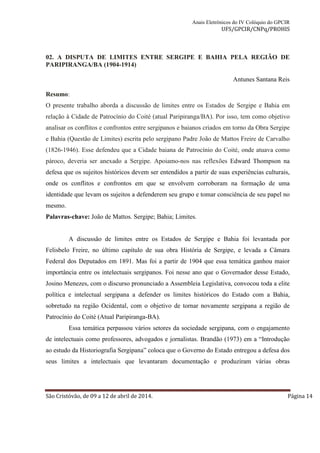 Anais Eletrônicos do IV Colóquio do GPCIR 
UFS/GPCIR/CNPq/PROHIS 
02. A DISPUTA DE LIMITES ENTRE SERGIPE E BAHIA PELA REGIÃO DE 
PARIPIRANGA/BA (1904-1914) 
Antunes Santana Reis 
Resumo: 
O presente trabalho aborda a discussão de limites entre os Estados de Sergipe e Bahia em 
relação à Cidade de Patrocínio do Coité (atual Paripiranga/BA). Por isso, tem como objetivo 
analisar os conflitos e confrontos entre sergipanos e baianos criados em torno da Obra Sergipe 
e Bahia (Questão de Limites) escrita pelo sergipano Padre João de Mattos Freire de Carvalho 
(1826-1946). Esse defendeu que a Cidade baiana de Patrocínio do Coité, onde atuava como 
pároco, deveria ser anexado a Sergipe. Apoiamo-nos nas reflexões Edward Thompson na 
defesa que os sujeitos históricos devem ser entendidos a partir de suas experiências culturais, 
onde os conflitos e confrontos em que se envolvem corroboram na formação de uma 
identidade que levam os sujeitos a defenderem seu grupo e tomar consciência de seu papel no 
mesmo. 
Palavras-chave: João de Mattos. Sergipe; Bahia; Limites. 
A discussão de limites entre os Estados de Sergipe e Bahia foi levantada por 
Felisbelo Freire, no último capítulo de sua obra História de Sergipe, e levada a Câmara 
Federal dos Deputados em 1891. Mas foi a partir de 1904 que essa temática ganhou maior 
importância entre os intelectuais sergipanos. Foi nesse ano que o Governador desse Estado, 
Josino Menezes, com o discurso pronunciado a Assembleia Legislativa, convocou toda a elite 
política e intelectual sergipana a defender os limites históricos do Estado com a Bahia, 
sobretudo na região Ocidental, com o objetivo de tornar novamente sergipana a região de 
Patrocínio do Coité (Atual Paripiranga-BA). 
Essa temática perpassou vários setores da sociedade sergipana, com o engajamento 
de intelectuais como professores, advogados e jornalistas. Brandão (1973) em a “Introdução 
ao estudo da Historiografia Sergipana” coloca que o Governo do Estado entregou a defesa dos 
seus limites a intelectuais que levantaram documentação e produziram várias obras 
São Cristóvão, de 09 a 12 de abril de 2014. Página 14 
 