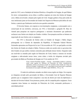 Anais Eletrônicos do IV Colóquio do GPCIR 
UFS/GPCIR/CNPq/PROHIS 
partir de 1912, com a fundação do Instituto Histórico e Geográfico de Sergipe, do qual Mattos 
foi sócio- correspondente, novas obras e conflitos surgiram em torno dos limites de Sergipe 
com a Bahia envolvendo a disputa pela região do Coité. Sergipe ganhava força pela união de 
seus intelectuais junto ao Governador do Estado José Siqueira de Menezes pela defesa de seus 
limites, e parecia que finalmente resolveria essa questão centenária. 
O Governo baiano, em resposta as movimentações sergipanas, e preocupado com a 
conservação de seu território, convocou, em 1912, o historiador e geógrafo Dr. Braz do 
Amaral para pesquisar em arquivos portugueses e nacionais documentos que pudessem 
esclarecer seus limites em relação aos Estados vizinhos. Essa pesquisa auxiliou os baianos na 
negociação de seus limites com os sergipanos. 
Em 1913 a discussão de limites entre os Estados de Sergipe e Bahia chegou 
pelasegunda vez a Câmara de deputados da República. O Deputado Federal Moreira 
Guimarães apresentou um Projeto de Lei em 13 de novembro de 1913, no qual pedia a revisão 
dos limites do Estado em relação à Bahia. Firmou-se então um acordo entre os governos dos 
dois Estados em que ambos criariam comissões para definição desses limites. Enquanto nada 
era resolvido se estendia pela região de Patrocínio do Coité, boatos e temores de invasão 
sergipana a mão-armada nessas áreas, como relata o trecho do telegrama enviado pelo 
governador da Bahia ao Presidente de Sergipe em 21 de outubro de 1913: 
Exmo. General Presidente Sergipe – Aracajú – Auctoridades jurídicas e policiaes, 
assim como agentes do Thesouro em Patrocínio do Coité, comunicam-me 
alarmantes notícias da próxima invasão do território deste Estado por forças de 
polícia de Sergipe. Compreende V. Ex. a gravidade de taes boatos para a população 
tão distantes de sua capital. (SEABRA Apud AMARAL, 1916, p. 72). 
O medo de confrontos armados era diário nessa região em litígio. Em resposta 
ao telegrama enviado pelo governador da Bahia, o Governador José de Siqueira Menezes 
garantiu que os sergipanos iriam conquistar a sua área de direito por meio da diplomacia e 
decisão do Governo Federal. Essa promessa, porém, não foi cumprida pelos sergipanos. Esses 
ocuparam áreas baianas no município de Patrocínio do Coité, nomeando professores e 
autoridade policial. 
São Cristóvão, de 09 a 12 de abril de 2014. Página 17 
 