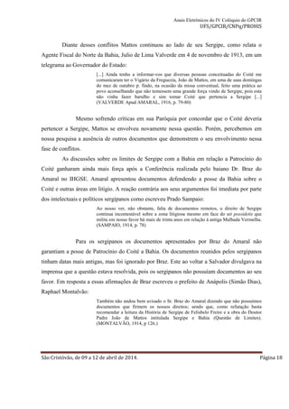 Anais Eletrônicos do IV Colóquio do GPCIR 
UFS/GPCIR/CNPq/PROHIS 
Diante desses conflitos Mattos continuou ao lado de seu Sergipe, como relata o 
Agente Fiscal do Norte da Bahia, Julio de Lima Valverde em 4 de novembro de 1913, em um 
telegrama ao Governador do Estado: 
[...] Ainda tenho a informar-vos que diversas pessoas conceituadas do Coité me 
comunicaram ter o Vigário da Freguezia, João de Mattos, em uma de suas domingas 
do mez de outubro p. findo, na ocasião da missa conventual, feito uma prática ao 
povo aconselhando que não temessem uma grande força vindo de Sergipe, pois esta 
não vinha fazer barulho e sim tomar Coité que pertencia a Sergipe [...] 
(VALVERDE Apud AMARAL, 1916, p. 79-80) 
Mesmo sofrendo críticas em sua Paróquia por concordar que o Coité deveria 
pertencer a Sergipe, Mattos se envolveu novamente nessa questão. Porém, percebemos em 
nossa pesquisa a ausência de outros documentos que demonstrem o seu envolvimento nessa 
fase de conflitos. 
As discussões sobre os limites de Sergipe com a Bahia em relação a Patrocínio do 
Coité ganharam ainda mais força após a Conferência realizada pelo baiano Dr. Braz do 
Amaral no IHGSE. Amaral apresentou documentos defendendo a posse da Bahia sobre o 
Coité e outras áreas em litígio. A reação contrária aos seus argumentos foi imediata por parte 
dos intelectuais e políticos sergipanos como escreveu Prado Sampaio: 
Ao nosso ver, não obstante, falta de documentos remotos, o direito de Sergipe 
continua incontestável sobre a zona litigiosa mesmo em face do uti possidetis que 
milita em nosso favor há mais de trinta anos em relação á antiga Malhada Vermelha. 
(SAMPAIO, 1914, p. 78) 
Para os sergipanos os documentos apresentados por Braz do Amaral não 
garantiam a posse de Patrocínio do Coité a Bahia. Os documentos reunidos pelos sergipanos 
tinham datas mais antigas, mas foi ignorado por Braz. Este ao voltar a Salvador divulgava na 
imprensa que a questão estava resolvida, pois os sergipanos não possuíam documentos ao seu 
favor. Em resposta a essas afirmações de Braz escreveu o prefeito de Anápolis (Simão Dias), 
Raphael Montalvão: 
Também não andou bem avisado o Sr. Braz do Amaral dizendo que não possuímos 
documentos que firmem os nossos direitos; sendo que, como refutação basta 
recomendar a leitura da História de Sergipe de Felisbelo Freire e a obra do Doutor 
Padre João de Mattos intitulada Sergipe e Bahia (Questão de Limites). 
(MONTALVÃO, 1914, p 126.) 
São Cristóvão, de 09 a 12 de abril de 2014. Página 18 
 
