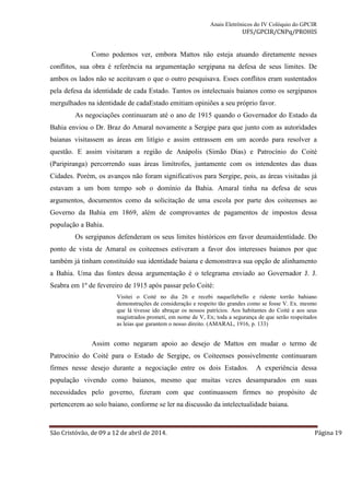 Anais Eletrônicos do IV Colóquio do GPCIR 
UFS/GPCIR/CNPq/PROHIS 
Como podemos ver, embora Mattos não esteja atuando diretamente nesses 
conflitos, sua obra é referência na argumentação sergipana na defesa de seus limites. De 
ambos os lados não se aceitavam o que o outro pesquisava. Esses conflitos eram sustentados 
pela defesa da identidade de cada Estado. Tantos os intelectuais baianos como os sergipanos 
mergulhados na identidade de cadaEstado emitiam opiniões a seu próprio favor. 
As negociações continuaram até o ano de 1915 quando o Governador do Estado da 
Bahia enviou o Dr. Braz do Amaral novamente a Sergipe para que junto com as autoridades 
baianas visitassem as áreas em litígio e assim entrassem em um acordo para resolver a 
questão. E assim visitaram a região de Anápolis (Simão Dias) e Patrocínio do Coité 
(Paripiranga) percorrendo suas áreas limítrofes, juntamente com os intendentes das duas 
Cidades. Porém, os avanços não foram significativos para Sergipe, pois, as áreas visitadas já 
estavam a um bom tempo sob o domínio da Bahia. Amaral tinha na defesa de seus 
argumentos, documentos como da solicitação de uma escola por parte dos coiteenses ao 
Governo da Bahia em 1869, além de comprovantes de pagamentos de impostos dessa 
população a Bahia. 
Os sergipanos defenderam os seus limites históricos em favor deumaidentidade. Do 
ponto de vista de Amaral os coiteenses estiveram a favor dos interesses baianos por que 
também já tinham constituído sua identidade baiana e demonstrava sua opção de alinhamento 
a Bahia. Uma das fontes dessa argumentação é o telegrama enviado ao Governador J. J. 
Seabra em 1º de fevereiro de 1915 após passar pelo Coité: 
Visitei o Coité no dia 26 e recebi naquellebello e ridente torrão bahiano 
demonstrações de consideração e respeito tão grandes como se fosse V. Ex. mesmo 
que lá tivesse ido abraçar os nossos patrícios. Aos habitantes do Coité e aos seus 
magistrados prometi, em nome de V, Ex; toda a segurança de que serão respeitados 
as leias que garantem o nosso direito. (AMARAL, 1916, p. 133) 
Assim como negaram apoio ao desejo de Mattos em mudar o termo de 
Patrocínio do Coité para o Estado de Sergipe, os Coiteenses possivelmente continuaram 
firmes nesse desejo durante a negociação entre os dois Estados. A experiência dessa 
população vivendo como baianos, mesmo que muitas vezes desamparados em suas 
necessidades pelo governo, fizeram com que continuassem firmes no propósito de 
pertencerem ao solo baiano, conforme se ler na discussão da intelectualidade baiana. 
São Cristóvão, de 09 a 12 de abril de 2014. Página 19 
 