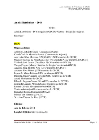 Anais Eletrônicos do IV Colóquio do GPCIR 
UFS/GPCIR/CNPq/PROHIS 
Anais Eletrônicos – 2014 
Título: 
Anais Eletrônicos – IV Colóquio do GPCIR: “Outros – Biografia e sujeitos 
históricos” 
ISSN: 
Organizadores: 
Antonio Lindvaldo Sousa (Coordenação Geral) 
Claudefranklin Monteiro Santos (Coordenação Adjunto) 
Ane Luíse Silva Mecenas (UNISINOS/ UNIT/ membro do GPCIR) 
Magno Francisco de Jesus Santos (UFF/ Faculdade Pio X/ membro do GPCIR) 
Vladimir José Dantas (Faculdade Pio X/membro do GPCIR) 
Thiago Fragata (Museu Histórico de Sergipe/ membro do GPCIR) 
Aquilino José de Brito Neto (UFS/ membro do GPCIR) 
Andreza Silva Mattos (UFS/ membro do GPCIR) 
Leonardo Matos Feitoza (UFS/ membro do GPCIR) 
Priscilla Araujo Guarino Silveira (UFS/ membro do GPCIR) 
André Sá (membro do GPCIR) 
Eduardo Augusto Santos Silva (UFS/ membro do GPCIR) 
Josineide Luciano Almeida Santos (membro do GPCIR) 
Rosana Oliveira Silva (membro do GPCIR) 
Tamires dos Anjos Oliveira (membro do GPCIR) 
Raquel de Fátima Parmegiani (UFAL) 
Monica Liz Miranda (UFVJM) 
Severino Vicente da Silva (UFPE) 
Edição: 1 
Ano da Edição: 2014 
Local de Edição: São Cristóvão-SE 
São Cristóvão, de 09 a 12 de abril de 2014. Página 2 
 