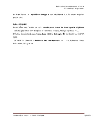 Anais Eletrônicos do IV Colóquio do GPCIR 
UFS/GPCIR/CNPq/PROHIS 
PRADO, Ivo do. A Capitania de Sergipe e suas Ouvidorias. Rio de Janeiro: Papelaria 
Brasil, 1919. 
BIBLIOGRAFIA 
BRANDÃO, José Calasans da Silva. Introdução ao estudo da Historiografia Sergipana. 
Trabalho apresentado ao V Simpósio de História do nordeste, Aracaju: agosto de 1973. 
SOUSA, Antônio Lindvaldo. Temas Para História de Sergipe II. São Cristóvão, CESAD, 
2010. 
THOMPSON, Edward P. A Formação da Classe Operária. Vol. 1. Rio de Janeiro: Editora 
Paz e Terra, 1987. p. 9-14. 
São Cristóvão, de 09 a 12 de abril de 2014. Página 22 
 