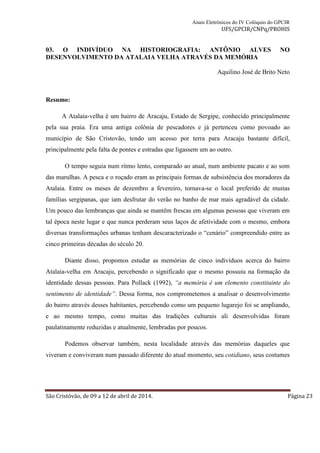 Anais Eletrônicos do IV Colóquio do GPCIR 
UFS/GPCIR/CNPq/PROHIS 
03. O INDIVÍDUO NA HISTORIOGRAFIA: ANTÔNIO ALVES NO 
DESENVOLVIMENTO DA ATALAIA VELHA ATRAVÉS DA MEMÓRIA 
Aquilino José de Brito Neto 
Resumo: 
A Atalaia-velha é um bairro de Aracaju, Estado de Sergipe, conhecido principalmente 
pela sua praia. Era uma antiga colônia de pescadores e já pertenceu como povoado ao 
município de São Cristovão, tendo um acesso por terra para Aracaju bastante difícil, 
principalmente pela falta de pontes e estradas que ligassem um ao outro. 
O tempo seguia num ritmo lento, comparado ao atual, num ambiente pacato e ao som 
das marulhas. A pesca e o roçado eram as principais formas de subsistência dos moradores da 
Atalaia. Entre os meses de dezembro a fevereiro, tornava-se o local preferido de muitas 
famílias sergipanas, que iam desfrutar do verão no banho de mar mais agradável da cidade. 
Um pouco das lembranças que ainda se mantêm frescas em algumas pessoas que viveram em 
tal época neste lugar e que nunca perderam seus laços de afetividade com o mesmo, embora 
diversas transformações urbanas tenham descaracterizado o “cenário” compreendido entre as 
cinco primeiras décadas do século 20. 
Diante disso, propomos estudar as memórias de cinco indivíduos acerca do bairro 
Atalaia-velha em Aracaju, percebendo o significado que o mesmo possuiu na formação da 
identidade dessas pessoas. Para Pollack (1992), “a memória é um elemento constituinte do 
sentimento de identidade”. Dessa forma, nos comprometemos a analisar o desenvolvimento 
do bairro através desses habitantes, percebendo como um pequeno lugarejo foi se ampliando, 
e ao mesmo tempo, como muitas das tradições culturais ali desenvolvidas foram 
paulatinamente reduzidas e atualmente, lembradas por poucos. 
Podemos observar também, nesta localidade através das memórias daqueles que 
viveram e conviveram num passado diferente do atual momento, seu cotidiano, seus costumes 
São Cristóvão, de 09 a 12 de abril de 2014. Página 23 
 
