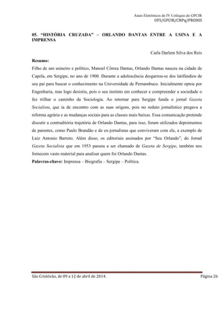Anais Eletrônicos do IV Colóquio do GPCIR 
UFS/GPCIR/CNPq/PROHIS 
05. “HISTÓRIA CRUZADA” – ORLANDO DANTAS ENTRE A USINA E A 
IMPRENSA 
Carla Darlem Silva dos Reis 
Resumo: 
Filho de um usineiro e político, Manoel Côrrea Dantas, Orlando Dantas nasceu na cidade de 
Capela, em Sergipe, no ano de 1900. Durante a adolescência desgarrou-se dos latifúndios de 
seu pai para buscar o conhecimento na Universidade de Pernambuco. Inicialmente optou por 
Engenharia, mas logo desistiu, pois o seu instinto em conhecer e compreender a sociedade o 
fez trilhar o caminho da Sociologia. Ao retornar para Sergipe funda o jornal Gazeta 
Socialista, que ia de encontro com as suas origens, pois no reduto jornalístico pregava a 
reforma agrária e as mudanças sociais para as classes mais baixas. Essa comunicação pretende 
discutir a contraditória trajetória de Orlando Dantas, para isso, foram utilizados depoimentos 
de parentes, como Paulo Brandão e de ex-jornalistas que conviveram com ele, a exemplo de 
Luiz Antonio Barreto. Além disso, os editoriais assinados por “Seu Orlando”, do Jornal 
Gazeta Socialista que em 1953 passou a ser chamado de Gazeta de Sergipe, também nos 
fornecem vasto material para analisar quem foi Orlando Dantas. 
Palavras-chave: Imprensa – Biografia – Sergipe – Política. 
São Cristóvão, de 09 a 12 de abril de 2014. Página 26 
 