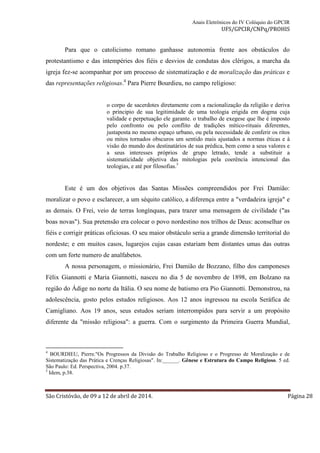 Anais Eletrônicos do IV Colóquio do GPCIR 
UFS/GPCIR/CNPq/PROHIS 
Para que o catolicismo romano ganhasse autonomia frente aos obstáculos do 
protestantismo e das intempéries dos fiéis e desvios de condutas dos clérigos, a marcha da 
igreja fez-se acompanhar por um processo de sistematização e de moralização das práticas e 
das representações religiosas.4 Para Pierre Bourdieu, no campo religioso: 
o corpo de sacerdotes diretamente com a racionalização da religião e deriva 
o principio de sua legitimidade de uma teologia erigida em dogma cuja 
validade e perpetuação ele garante. o trabalho de exegese que lhe é imposto 
pelo confronto ou pelo conflito de tradições mítico-rituais diferentes, 
justaposta no mesmo espaço urbano, ou pela necessidade de conferir os ritos 
ou mitos tornados obscuros um sentido mais ajustados a normas éticas e à 
visão do mundo dos destinatários de sua prédica, bem como a seus valores e 
a seus interesses próprios de grupo letrado, tende a substituir a 
sistematicidade objetiva das mitologias pela coerência intencional das 
teologias, e até por filosofias.5 
Este é um dos objetivos das Santas Missões compreendidos por Frei Damião: 
moralizar o povo e esclarecer, a um séquito católico, a diferença entre a "verdadeira igreja" e 
as demais. O Frei, veio de terras longínquas, para trazer uma mensagem de civilidade ("as 
boas novas"). Sua pretensão era colocar o povo nordestino nos trilhos de Deus: aconselhar os 
fiéis e corrigir práticas oficiosas. O seu maior obstáculo seria a grande dimensão territorial do 
nordeste; e em muitos casos, lugarejos cujas casas estariam bem distantes umas das outras 
com um forte numero de analfabetos. 
A nossa personagem, o missionário, Frei Damião de Bozzano, filho dos camponeses 
Félix Giannotti e Maria Giannotti, nasceu no dia 5 de novembro de 1898, em Bolzano na 
região do Ádige no norte da Itália. O seu nome de batismo era Pio Giannotti. Demonstrou, na 
adolescência, gosto pelos estudos religiosos. Aos 12 anos ingressou na escola Seráfica de 
Camigliano. Aos 19 anos, seus estudos seriam interrompidos para servir a um propósito 
diferente da "missão religiosa": a guerra. Com o surgimento da Primeira Guerra Mundial, 
4 BOURDIEU, Pierre."Os Progressos da Divisão do Trabalho Religioso e o Progresso de Moralização e de 
Sistematização das Prática e Crenças Religiosas". In:______. Gênese e Estrutura do Campo Religioso. 5 ed. 
São Paulo: Ed. Perspectiva, 2004. p.37. 
5 Idem, p.38. 
São Cristóvão, de 09 a 12 de abril de 2014. Página 28 
 