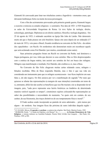 Anais Eletrônicos do IV Colóquio do GPCIR 
UFS/GPCIR/CNPq/PROHIS 
Giannotti foi convocado para lutar nas trincheiras contra a Iugoslávia - momentos esses, que 
deixaram lembranças fortes na mente da nossa personagem. 
Com o fim dos acirramentos provocados pela primeira grande guerra, Giannotti largou 
o exercito e reiniciou os estudos religiosos - o seminário. Nos idos de 1921 à 1925 frequentou 
as aulas da Universidade Gregoriana de Roma. Lá teve lições de teologia, direito, 
eclesiologia, patrologia. Diplomou-se em direito canônico, filosofia e teologia dogmática. Em 
25 de agosto de 1923, é ordenado sacerdote na Igreja São João de Latrão. Não demoraria 
muito até que o frade pisasse em solo brasileiro. Quase oito anos depois de ser ordenado (17 
de maio de 1931), veio para o Brasil, fixando residência no convento de São Felix - da ordem 
dos capuchinhos - em Recife. Os nordestinos não demorariam muito em reconhecer aquele 
que seria aclamado como Frei Damião ( por muitos, considerado como santo). 
Suas primeiras pregações foram em Recife no convento da Penha. mal dominava a 
língua portuguesa, por isso, tinha que decorar os seus sermões. Mas os fiéis despreocupados 
com a estética da língua mátria, iam assistir aos sermões do frei em busca dos milagres. 
Milagres cuja manifestação e resultado, Frei Damião, não creditava a sí, mas a Deus. 
No Convento de São Felix chegavam muitas cartas relatando curas, milagres e 
bênçãos recebidas. Obra de Deus respondia Damião, mas o fato é que sua vida era 
considerada um instrumento para que os milagres acontecessem - isso ficou implícito em suas 
falas e, ele não negava. Os fiéis ansiava por ver a manifestação do sagrado.6 Por mais que 
quisesse se afastar das representações (a margem de suas intenções) construídas em torno de 
si, entretanto, difícil de não usufrui os benefícios que isso lhe traziam e de se desprender de tal 
imagem, pois, "cada povo representa seus heróis históricos ou lendários de determinada 
maneira variável segundo os tempos", construímos sujeitos colocando-lhe representações ao 
sabor das possibilidades e necessidades do momento, "os quais está em contato, do seu 
caráter, da sua fisionomia, dos traços distintivos do seu temperamento físico e moral".7 
O Frade acabou sendo incorporado ao panteão de seres admirados - pelo menos por 
alguns - do nordeste. Sua imagem ficou tão próxima de outro individuo daquela região - 
6 Cf. ELIADE, Mircea. O sagrado e o profano: a essência das religiões. São Paulo: Martins Fontes, 1992. 
7 DURKEIM, Émile. " A Noção de Espíritos e de Deuses". In.:_________. As Formas Elementares de Vida 
Religiosa: o sistema totêmico na Austrália.Tradução. Pereira Neto; revisão José Joaquim. – São Paulo; Ed.. 
Paulinas, 1989. p.300. 
São Cristóvão, de 09 a 12 de abril de 2014. Página 29 
 