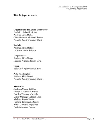 Anais Eletrônicos do IV Colóquio do GPCIR 
UFS/GPCIR/CNPq/PROHIS 
Tipo de Suporte: Internet 
Editora: UFS 
Organização dos Anais Eletrônicos: 
Antônio Lindvaldo Sousa 
Andreza Silva Mattos 
Claudefranklin Monteiro Santos 
Priscilla Araujo Guarino Silveira 
Revisão: 
Andreza Silva Mattos 
Leonardo Matos Feitoza 
Diagramação: 
Andreza Silva Mattos 
Eduardo Augusto Santos Silva 
Capa: 
Eduardo Augusto Santos Silva 
Arte-finalização: 
Andreza Silva Mattos 
Priscilla Araujo Guarino Silveira 
Monitores 
Jandison Moura da Silva 
Jessica Messias dos Santos 
Denilza Viana de Almeida 
Victor Menezes Galdino Silva 
Mislene Batista Santos 
Barbara Barbosa dos Santos 
Nerita Carvalho Figueredo 
Ernânia Santana Santos 
São Cristóvão, de 09 a 12 de abril de 2014. Página 3 
 