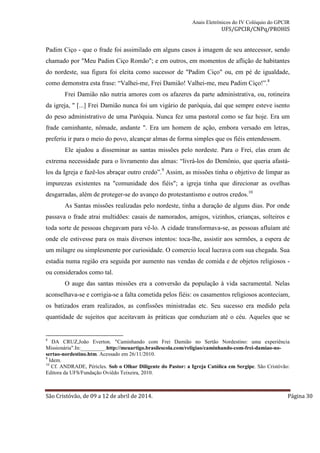 Anais Eletrônicos do IV Colóquio do GPCIR 
UFS/GPCIR/CNPq/PROHIS 
Padim Ciço - que o frade foi assimilado em alguns casos à imagem de seu antecessor, sendo 
chamado por "Meu Padim Ciço Romão"; e em outros, em momentos de aflição de habitantes 
do nordeste, sua figura foi eleita como sucessor de "Padim Ciço" ou, em pé de igualdade, 
como demonstra esta frase: “Valhei-me, Frei Damião! Valhei-me, meu Padim Ciço!”.8 
Frei Damião não nutria amores com os afazeres da parte administrativa, ou, rotineira 
da igreja, " [...] Frei Damião nunca foi um vigário de paróquia, daí que sempre esteve isento 
do peso administrativo de uma Paróquia. Nunca fez uma pastoral como se faz hoje. Era um 
frade caminhante, nômade, andante ". Era um homem de ação, embora versado em letras, 
preferiu ir para o meio do povo, alcançar almas de forma simples que os fiéis entendessem. 
Ele ajudou a disseminar as santas missões pelo nordeste. Para o Frei, elas eram de 
extrema necessidade para o livramento das almas: “livrá-los do Demônio, que queria afastá-los 
da Igreja e fazê-los abraçar outro credo”.9 Assim, as missões tinha o objetivo de limpar as 
impurezas existentes na "comunidade dos fiéis"; a igreja tinha que direcionar as ovelhas 
desgarradas, além de proteger-se do avanço do protestantismo e outros credos.10 
As Santas missões realizadas pelo nordeste, tinha a duração de alguns dias. Por onde 
passava o frade atrai multidões: casais de namorados, amigos, vizinhos, crianças, solteiros e 
toda sorte de pessoas chegavam para vê-lo. A cidade transformava-se, as pessoas afluíam até 
onde ele estivesse para os mais diversos intentos: toca-lhe, assistir aos sermões, a espera de 
um milagre ou simplesmente por curiosidade. O comercio local lucrava com sua chegada. Sua 
estadia numa região era seguida por aumento nas vendas de comida e de objetos religiosos - 
ou considerados como tal. 
O auge das santas missões era a conversão da população à vida sacramental. Nelas 
aconselhava-se e corrigia-se a falta cometida pelos fiéis: os casamentos religiosos aconteciam, 
os batizados eram realizados, as confissões ministradas etc. Seu sucesso era medido pela 
quantidade de sujeitos que aceitavam às práticas que conduziam até o céu. Aqueles que se 
8 DA CRUZ,João Everton. "Caminhando com Frei Damião no Sertão Nordestino: uma experiência 
Missionária".In:_________.http://meuartigo.brasilescola.com/religiao/caminhando-com-frei-damiao-no-sertao- 
nordestino.htm. Acessado em 26/11/2010. 
9 Idem. 
10 Cf. ANDRADE, Péricles. Sob o Olhar Diligente do Pastor: a Igreja Católica em Sergipe. São Cristóvão: 
Editora da UFS/Fundação Oviêdo Teixeira, 2010. 
São Cristóvão, de 09 a 12 de abril de 2014. Página 30 
 
