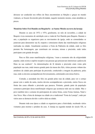 Anais Eletrônicos do IV Colóquio do GPCIR 
UFS/GPCIR/CNPq/PROHIS 
deixasse ser conduzido nos trilhos de Deus encontrariam as bênçãos e graças no mundo 
vindouro, se fossem favorecido pela divindade, naquele momento mesmo, eram atendidas as 
preces. 
Memórias Sobre Frei Damião em Boquim/Se - as Santas Missões na terra da laranja 
Durante os anos de 1972 e 1974, geralmente, no mês de novembro, a cidade de 
Boquim viveu momentos de satisfação com a vinda de Frei Damião para Boquim. Durante o 
ano, a população se organizava para os movimentos da igreja, onde as comunidades se 
juntavam para demonstrar sua fé, respeito e entusiasmo diante das manifestações religiosas 
realizadas na cidade. Anualmente acontece a Festa da Padroeira da cidade, onde os fiéis 
prestam lhe homenagem, que constituem em novenas, missas e procissão, onde todos 
participam com grande devoção. 
Para os fiéis essas manifestações religiosas, “eram o momento alto da religiosidade 
popular, onde existia o espírito receptivo nas pessoas que procuravam interiorizar a palavra de 
Deus na sua essência”. As demonstrações de fé durante a procissão eram vistas pela 
população nas ruas, onde tomava grande parte da massa dos fiéis, várias pessoas vinham dos 
arredores da cidade para participar da procissão, conduzindo a imagem da padroeira, pelas 
ruas, onde os devotos acompanhavam fervorosamente, culminando com missa festiva. 
Contudo, a ansiedade dos fiéis era grande pelas ruas da cidade, para ver o cortejo 
passar com o andor da santa, muitos devotos acompanhavam a procissão, outros ficava em 
frente das casas olhando a procissão que passava. Portanto, grande parte da população 
costumava participar dessa manifestação religiosa que acontecia todo ano na cidade. Mas o 
povo também tem o costume de participarem de outras festas, como Festas Juninas, Natal e 
Ano Novo. Mas a festa de destaque na cidade era a tradicional “Festa da Laranja”, onde por 
vários anos se destacou devido o cultivo dela na cidade. 
Durante toda essa época a cidade se organizava para a festividade, recebendo vários 
visitantes para mostrar o produto da casa. A laranja na segunda metade do século XX, se 
São Cristóvão, de 09 a 12 de abril de 2014. Página 31 
 