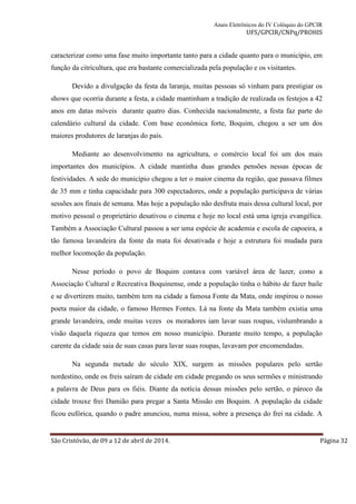 Anais Eletrônicos do IV Colóquio do GPCIR 
UFS/GPCIR/CNPq/PROHIS 
caracterizar como uma fase muito importante tanto para a cidade quanto para o município, em 
função da citricultura, que era bastante comercializada pela população e os visitantes. 
Devido a divulgação da festa da laranja, muitas pessoas só vinham para prestigiar os 
shows que ocorria durante a festa, a cidade mantinham a tradição de realizada os festejos a 42 
anos em datas móveis durante quatro dias. Conhecida nacionalmente, a festa faz parte do 
calendário cultural da cidade. Com base econômica forte, Boquim, chegou a ser um dos 
maiores produtores de laranjas do país. 
Mediante ao desenvolvimento na agricultura, o comércio local foi um dos mais 
importantes dos municípios. A cidade mantinha duas grandes pensões nessas épocas de 
festividades. A sede do município chegou a ter o maior cinema da região, que passava filmes 
de 35 mm e tinha capacidade para 300 espectadores, onde a população participava de várias 
sessões aos finais de semana. Mas hoje a população não desfruta mais dessa cultural local, por 
motivo pessoal o proprietário desativou o cinema e hoje no local está uma igreja evangélica. 
Também a Associação Cultural passou a ser uma espécie de academia e escola de capoeira, a 
tão famosa lavandeira da fonte da mata foi desativada e hoje a estrutura foi mudada para 
melhor locomoção da população. 
Nesse período o povo de Boquim contava com variável área de lazer, como a 
Associação Cultural e Recreativa Boquinense, onde a população tinha o hábito de fazer baile 
e se divertirem muito, também tem na cidade a famosa Fonte da Mata, onde inspirou o nosso 
poeta maior da cidade, o famoso Hermes Fontes. Lá na fonte da Mata também existia uma 
grande lavandeira, onde muitas vezes os moradores iam lavar suas roupas, vislumbrando a 
visão daquela riqueza que temos em nosso município. Durante muito tempo, a população 
carente da cidade saia de suas casas para lavar suas roupas, lavavam por encomendadas. 
Na segunda metade do século XIX, surgem as missões populares pelo sertão 
nordestino, onde os freis saíram de cidade em cidade pregando os seus sermões e ministrando 
a palavra de Deus para os fiéis. Diante da notícia dessas missões pelo sertão, o pároco da 
cidade trouxe frei Damião para pregar a Santa Missão em Boquim. A população da cidade 
ficou eufórica, quando o padre anunciou, numa missa, sobre a presença do frei na cidade. A 
São Cristóvão, de 09 a 12 de abril de 2014. Página 32 
 
