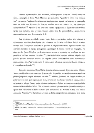 Anais Eletrônicos do IV Colóquio do GPCIR 
UFS/GPCIR/CNPq/PROHIS 
Durante a permanência dele na cidade, muitas pessoas viam frei Damião como um 
santo, a exemplo de Dona Aliete Menezes que comentou: “Quando vi o frei pela primeira 
vez", ela pensou, "será que ele vai aguentar caminhar, mas quando ele botava o pé na estrada, 
eram os anjos que levavam ele. Porque menino novo, ele xotava viu, não conseguia 
acompanhar ele”12. Quando o frei estava na cidade, a população se aglomerava em frente à 
igreja para participar das novenas, vinham vários fiéis das comunidades, a praça ficava 
pequena diante de tanta demonstração de fé. 
Sua presença na cidade trouxe vários fiéis a conversão, muitos aproveitaram o 
momento da manifestação religiosa, para expressar sua devoção e fé diante do frei. A santa 
missão teve a função de converter o pecador a religiosidade cristã, aqueles devotos que 
estavam afastados da igreja, começaram a participar da missa e ouvir as pregações. No 
decorrer das Santa Missões, os devotos aproveitavam o momento pra confessar os seus 
pecados e “receber Jesus na Eucaristia”13. Para Dona Josefa Meneses a cidade naqueles dias 
passava por uma atmosfera mística. Ela alega ter visto a Santas Missões como momentos de 
graças, onde o povo “participava com fé e amor, pois sabia que era uma verdadeira catequese 
e evangelização de todos”14. 
Em outro momento, Dona Maria Antônia salienta, naquela época as santas Missões 
“eram consideradas como momento de conversão, de perdão, arrependimento dos pecados e 
preparação para a viagem definitiva até Deus”15. Portanto, quando o frei chegou à cidade, os 
próprios fiéis eram que organizavam tudo, arrumavam o palanque diante da igreja, para às 
novenas e as missas. Nessas santas missões muitas vezes faziam novenas nas casas dos fiéis, 
como cita Dona Maria Antônia Dias. A mesma comenta que as novenas que existiam naquela 
época eram “a novena de Santo Antônio com dona Eulina e a Novena de São João Batista 
com dona Argemina”16. Durante as novenas, as festas sempre foram animadas e com muita 
12 Ibidem. 
13 MENEZES, Josefa Miguel de. Entrevista concedida no dia 17 de outubro de 2010. 
14 Idem. 
15 ANDRADE, Maria Antônia Dias. Entrevista concedida no dia 23 de novembro de 2010. 
16 Idem 
São Cristóvão, de 09 a 12 de abril de 2014. Página 34 
 